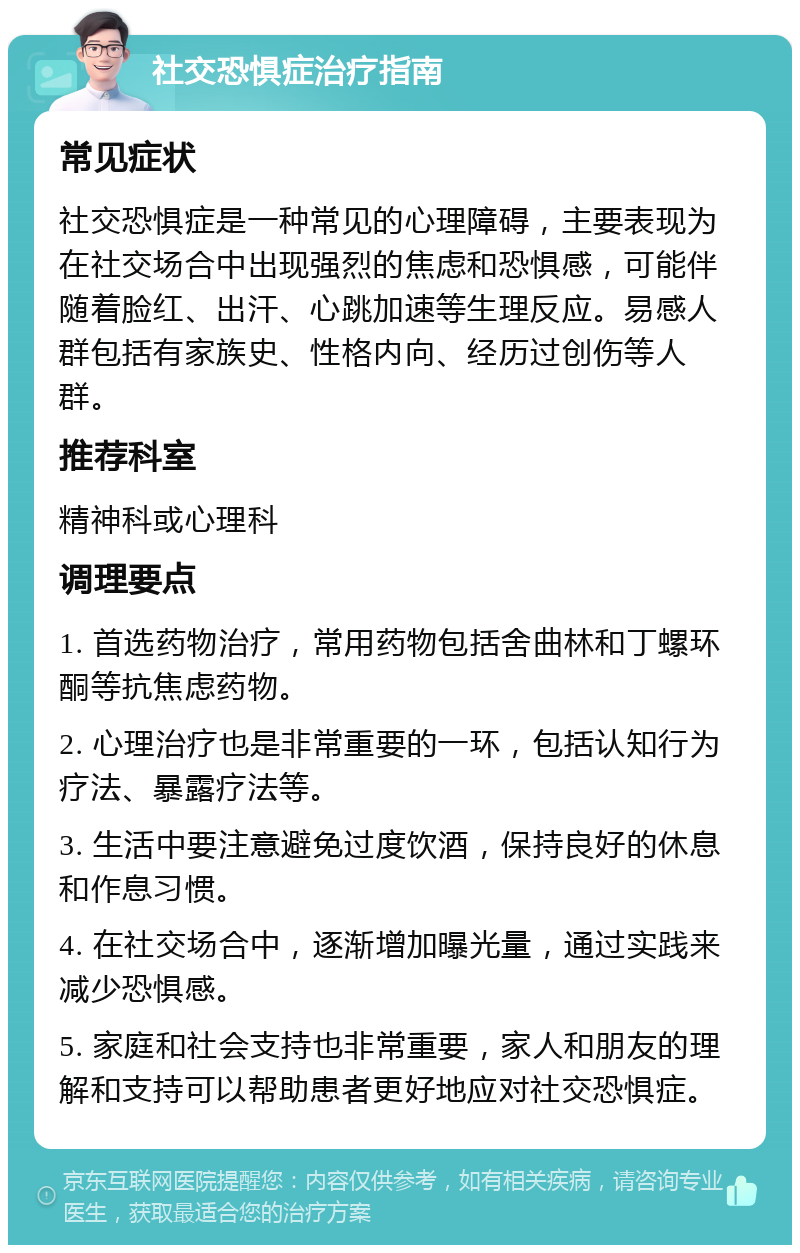 社交恐惧症治疗指南 常见症状 社交恐惧症是一种常见的心理障碍，主要表现为在社交场合中出现强烈的焦虑和恐惧感，可能伴随着脸红、出汗、心跳加速等生理反应。易感人群包括有家族史、性格内向、经历过创伤等人群。 推荐科室 精神科或心理科 调理要点 1. 首选药物治疗，常用药物包括舍曲林和丁螺环酮等抗焦虑药物。 2. 心理治疗也是非常重要的一环，包括认知行为疗法、暴露疗法等。 3. 生活中要注意避免过度饮酒，保持良好的休息和作息习惯。 4. 在社交场合中，逐渐增加曝光量，通过实践来减少恐惧感。 5. 家庭和社会支持也非常重要，家人和朋友的理解和支持可以帮助患者更好地应对社交恐惧症。