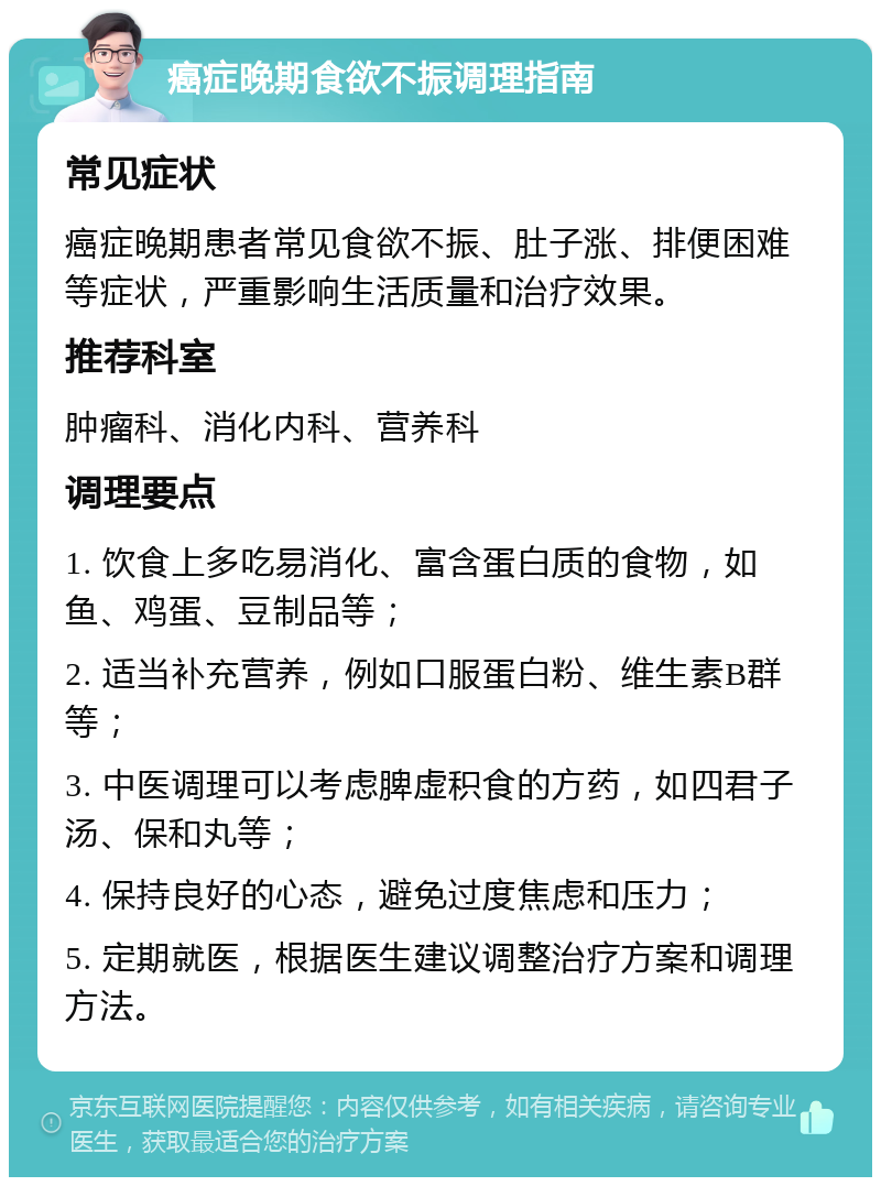 癌症晚期食欲不振调理指南 常见症状 癌症晚期患者常见食欲不振、肚子涨、排便困难等症状，严重影响生活质量和治疗效果。 推荐科室 肿瘤科、消化内科、营养科 调理要点 1. 饮食上多吃易消化、富含蛋白质的食物，如鱼、鸡蛋、豆制品等； 2. 适当补充营养，例如口服蛋白粉、维生素B群等； 3. 中医调理可以考虑脾虚积食的方药，如四君子汤、保和丸等； 4. 保持良好的心态，避免过度焦虑和压力； 5. 定期就医，根据医生建议调整治疗方案和调理方法。