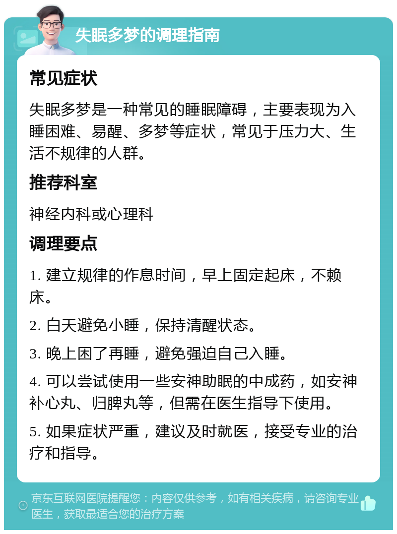 失眠多梦的调理指南 常见症状 失眠多梦是一种常见的睡眠障碍，主要表现为入睡困难、易醒、多梦等症状，常见于压力大、生活不规律的人群。 推荐科室 神经内科或心理科 调理要点 1. 建立规律的作息时间，早上固定起床，不赖床。 2. 白天避免小睡，保持清醒状态。 3. 晚上困了再睡，避免强迫自己入睡。 4. 可以尝试使用一些安神助眠的中成药，如安神补心丸、归脾丸等，但需在医生指导下使用。 5. 如果症状严重，建议及时就医，接受专业的治疗和指导。