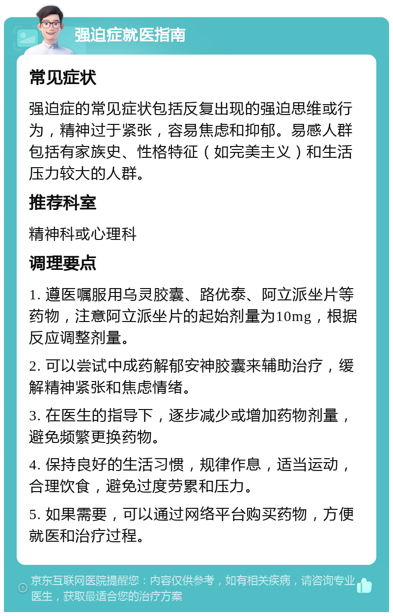 强迫症就医指南 常见症状 强迫症的常见症状包括反复出现的强迫思维或行为，精神过于紧张，容易焦虑和抑郁。易感人群包括有家族史、性格特征（如完美主义）和生活压力较大的人群。 推荐科室 精神科或心理科 调理要点 1. 遵医嘱服用乌灵胶囊、路优泰、阿立派坐片等药物，注意阿立派坐片的起始剂量为10mg，根据反应调整剂量。 2. 可以尝试中成药解郁安神胶囊来辅助治疗，缓解精神紧张和焦虑情绪。 3. 在医生的指导下，逐步减少或增加药物剂量，避免频繁更换药物。 4. 保持良好的生活习惯，规律作息，适当运动，合理饮食，避免过度劳累和压力。 5. 如果需要，可以通过网络平台购买药物，方便就医和治疗过程。