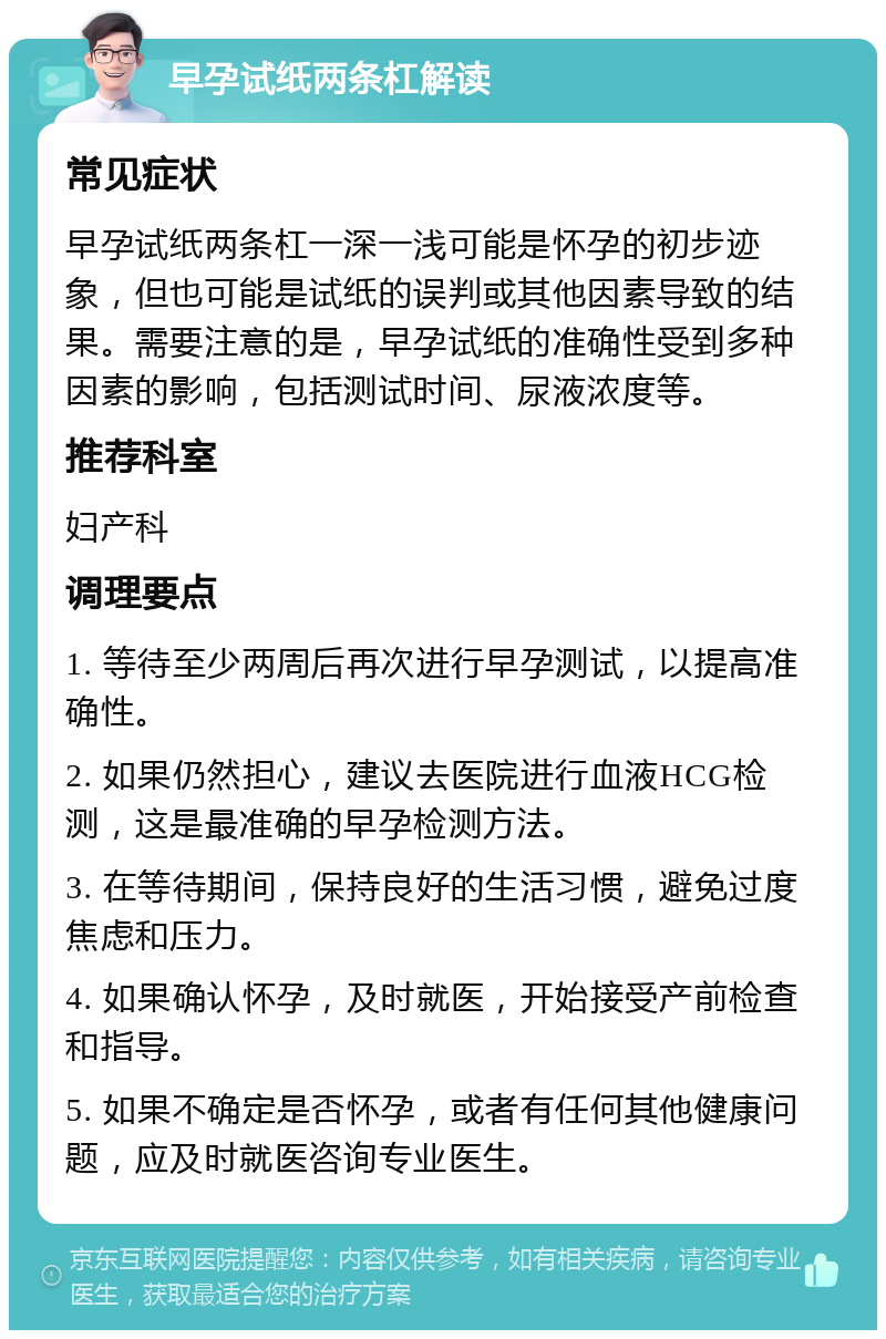 早孕试纸两条杠解读 常见症状 早孕试纸两条杠一深一浅可能是怀孕的初步迹象，但也可能是试纸的误判或其他因素导致的结果。需要注意的是，早孕试纸的准确性受到多种因素的影响，包括测试时间、尿液浓度等。 推荐科室 妇产科 调理要点 1. 等待至少两周后再次进行早孕测试，以提高准确性。 2. 如果仍然担心，建议去医院进行血液HCG检测，这是最准确的早孕检测方法。 3. 在等待期间，保持良好的生活习惯，避免过度焦虑和压力。 4. 如果确认怀孕，及时就医，开始接受产前检查和指导。 5. 如果不确定是否怀孕，或者有任何其他健康问题，应及时就医咨询专业医生。