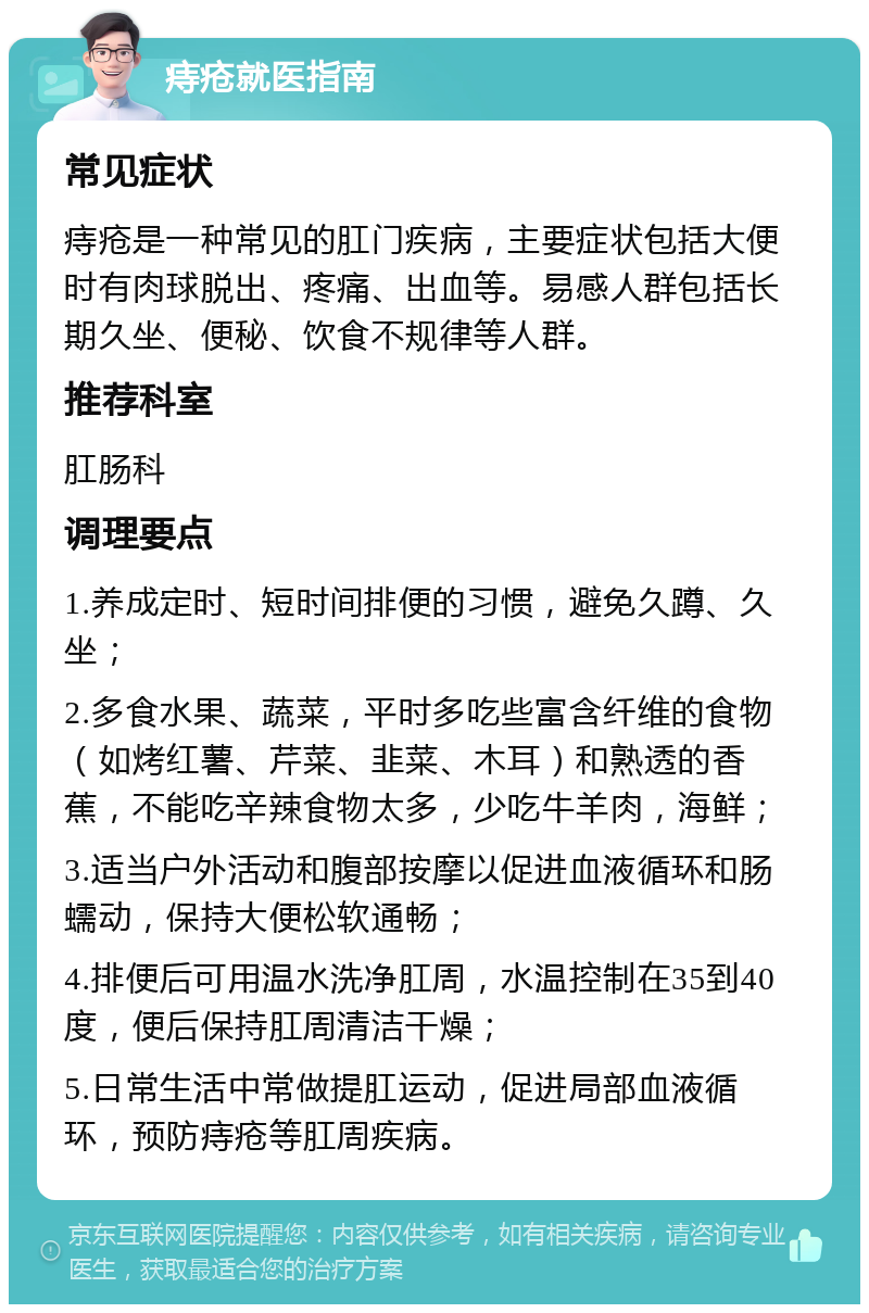 痔疮就医指南 常见症状 痔疮是一种常见的肛门疾病，主要症状包括大便时有肉球脱出、疼痛、出血等。易感人群包括长期久坐、便秘、饮食不规律等人群。 推荐科室 肛肠科 调理要点 1.养成定时、短时间排便的习惯，避免久蹲、久坐； 2.多食水果、蔬菜，平时多吃些富含纤维的食物（如烤红薯、芹菜、韭菜、木耳）和熟透的香蕉，不能吃辛辣食物太多，少吃牛羊肉，海鲜； 3.适当户外活动和腹部按摩以促进血液循环和肠蠕动，保持大便松软通畅； 4.排便后可用温水洗净肛周，水温控制在35到40度，便后保持肛周清洁干燥； 5.日常生活中常做提肛运动，促进局部血液循环，预防痔疮等肛周疾病。