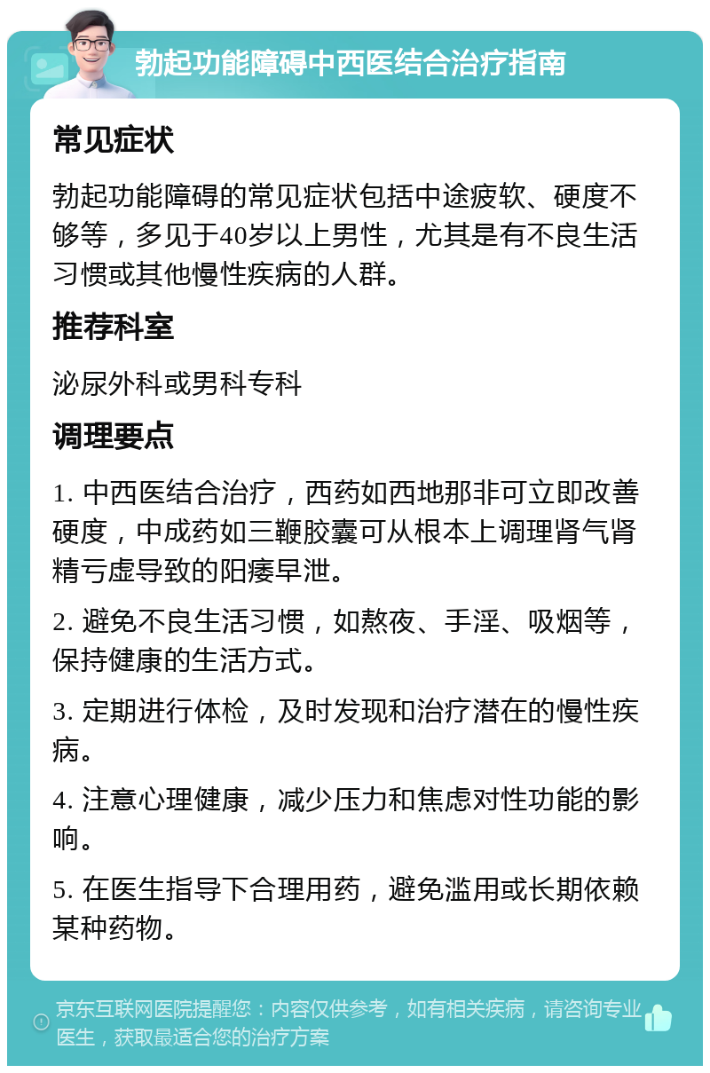 勃起功能障碍中西医结合治疗指南 常见症状 勃起功能障碍的常见症状包括中途疲软、硬度不够等，多见于40岁以上男性，尤其是有不良生活习惯或其他慢性疾病的人群。 推荐科室 泌尿外科或男科专科 调理要点 1. 中西医结合治疗，西药如西地那非可立即改善硬度，中成药如三鞭胶囊可从根本上调理肾气肾精亏虚导致的阳痿早泄。 2. 避免不良生活习惯，如熬夜、手淫、吸烟等，保持健康的生活方式。 3. 定期进行体检，及时发现和治疗潜在的慢性疾病。 4. 注意心理健康，减少压力和焦虑对性功能的影响。 5. 在医生指导下合理用药，避免滥用或长期依赖某种药物。