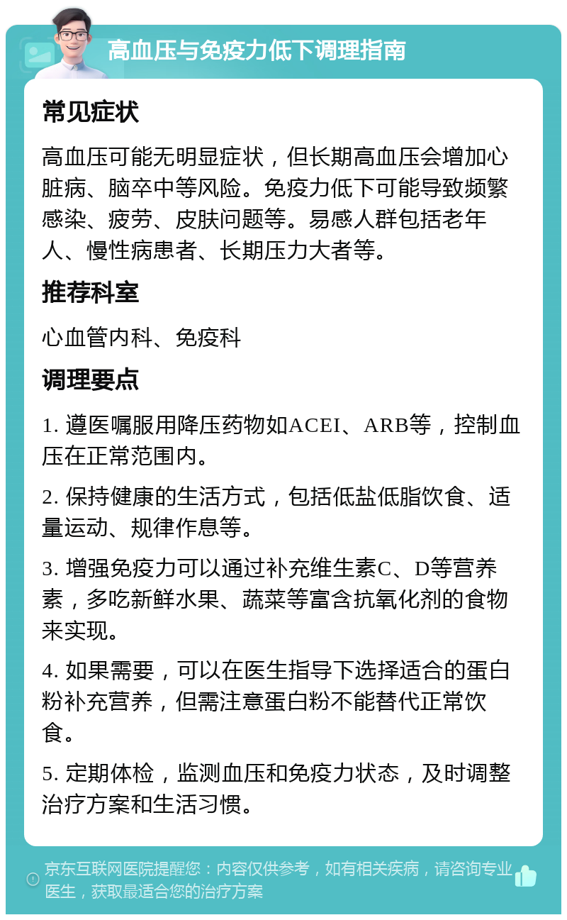 高血压与免疫力低下调理指南 常见症状 高血压可能无明显症状，但长期高血压会增加心脏病、脑卒中等风险。免疫力低下可能导致频繁感染、疲劳、皮肤问题等。易感人群包括老年人、慢性病患者、长期压力大者等。 推荐科室 心血管内科、免疫科 调理要点 1. 遵医嘱服用降压药物如ACEI、ARB等，控制血压在正常范围内。 2. 保持健康的生活方式，包括低盐低脂饮食、适量运动、规律作息等。 3. 增强免疫力可以通过补充维生素C、D等营养素，多吃新鲜水果、蔬菜等富含抗氧化剂的食物来实现。 4. 如果需要，可以在医生指导下选择适合的蛋白粉补充营养，但需注意蛋白粉不能替代正常饮食。 5. 定期体检，监测血压和免疫力状态，及时调整治疗方案和生活习惯。