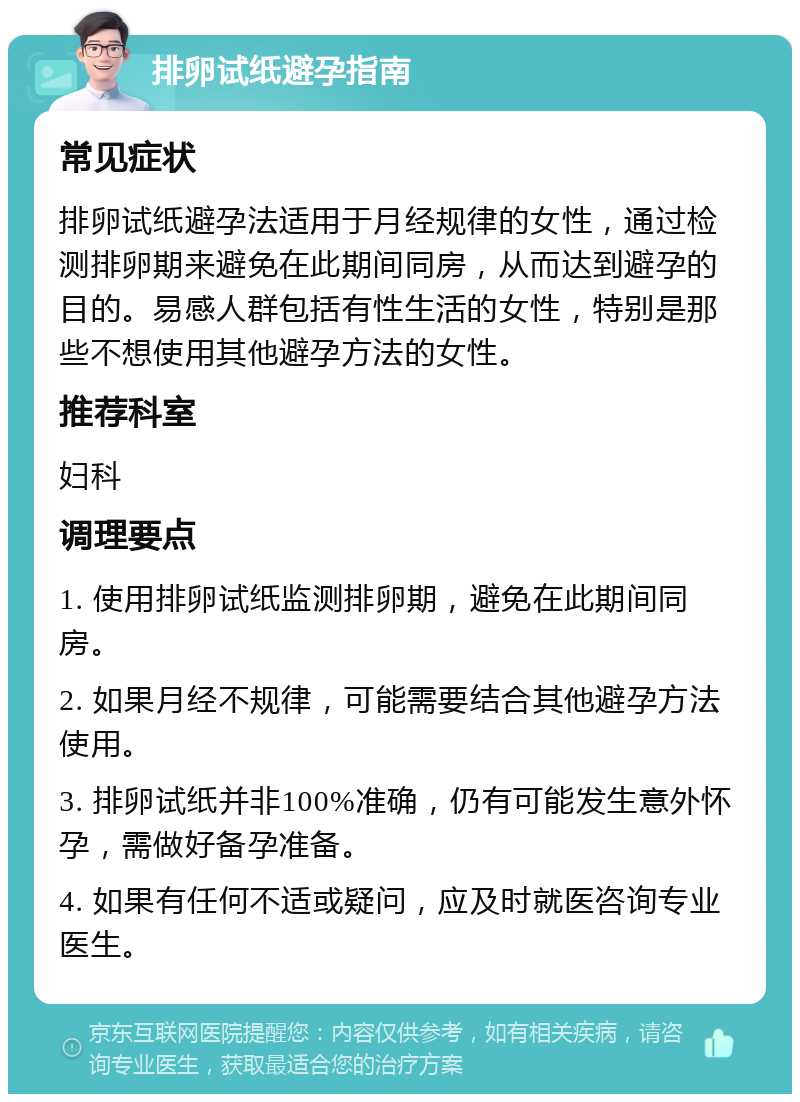 排卵试纸避孕指南 常见症状 排卵试纸避孕法适用于月经规律的女性，通过检测排卵期来避免在此期间同房，从而达到避孕的目的。易感人群包括有性生活的女性，特别是那些不想使用其他避孕方法的女性。 推荐科室 妇科 调理要点 1. 使用排卵试纸监测排卵期，避免在此期间同房。 2. 如果月经不规律，可能需要结合其他避孕方法使用。 3. 排卵试纸并非100%准确，仍有可能发生意外怀孕，需做好备孕准备。 4. 如果有任何不适或疑问，应及时就医咨询专业医生。