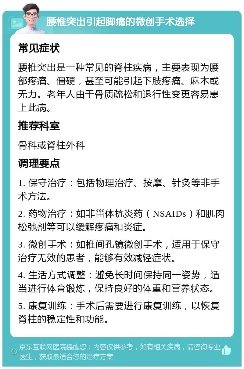 腰椎突出引起脚痛的微创手术选择 常见症状 腰椎突出是一种常见的脊柱疾病，主要表现为腰部疼痛、僵硬，甚至可能引起下肢疼痛、麻木或无力。老年人由于骨质疏松和退行性变更容易患上此病。 推荐科室 骨科或脊柱外科 调理要点 1. 保守治疗：包括物理治疗、按摩、针灸等非手术方法。 2. 药物治疗：如非甾体抗炎药（NSAIDs）和肌肉松弛剂等可以缓解疼痛和炎症。 3. 微创手术：如椎间孔镜微创手术，适用于保守治疗无效的患者，能够有效减轻症状。 4. 生活方式调整：避免长时间保持同一姿势，适当进行体育锻炼，保持良好的体重和营养状态。 5. 康复训练：手术后需要进行康复训练，以恢复脊柱的稳定性和功能。