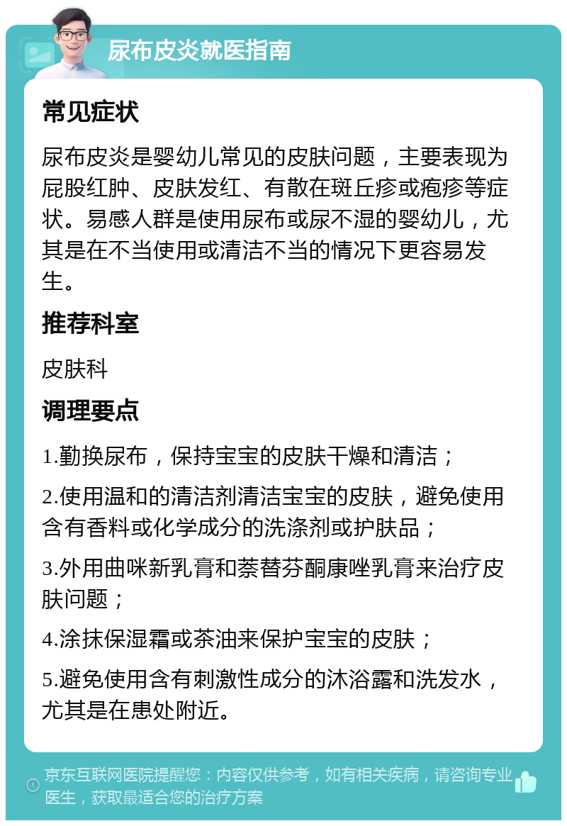 尿布皮炎就医指南 常见症状 尿布皮炎是婴幼儿常见的皮肤问题，主要表现为屁股红肿、皮肤发红、有散在斑丘疹或疱疹等症状。易感人群是使用尿布或尿不湿的婴幼儿，尤其是在不当使用或清洁不当的情况下更容易发生。 推荐科室 皮肤科 调理要点 1.勤换尿布，保持宝宝的皮肤干燥和清洁； 2.使用温和的清洁剂清洁宝宝的皮肤，避免使用含有香料或化学成分的洗涤剂或护肤品； 3.外用曲咪新乳膏和萘替芬酮康唑乳膏来治疗皮肤问题； 4.涂抹保湿霜或茶油来保护宝宝的皮肤； 5.避免使用含有刺激性成分的沐浴露和洗发水，尤其是在患处附近。