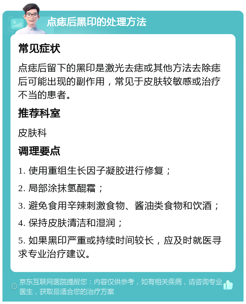 点痣后黑印的处理方法 常见症状 点痣后留下的黑印是激光去痣或其他方法去除痣后可能出现的副作用，常见于皮肤较敏感或治疗不当的患者。 推荐科室 皮肤科 调理要点 1. 使用重组生长因子凝胶进行修复； 2. 局部涂抹氢醌霜； 3. 避免食用辛辣刺激食物、酱油类食物和饮酒； 4. 保持皮肤清洁和湿润； 5. 如果黑印严重或持续时间较长，应及时就医寻求专业治疗建议。