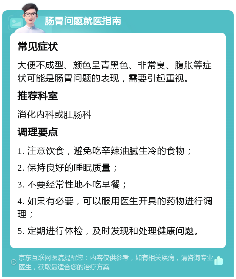 肠胃问题就医指南 常见症状 大便不成型、颜色呈青黑色、非常臭、腹胀等症状可能是肠胃问题的表现，需要引起重视。 推荐科室 消化内科或肛肠科 调理要点 1. 注意饮食，避免吃辛辣油腻生冷的食物； 2. 保持良好的睡眠质量； 3. 不要经常性地不吃早餐； 4. 如果有必要，可以服用医生开具的药物进行调理； 5. 定期进行体检，及时发现和处理健康问题。