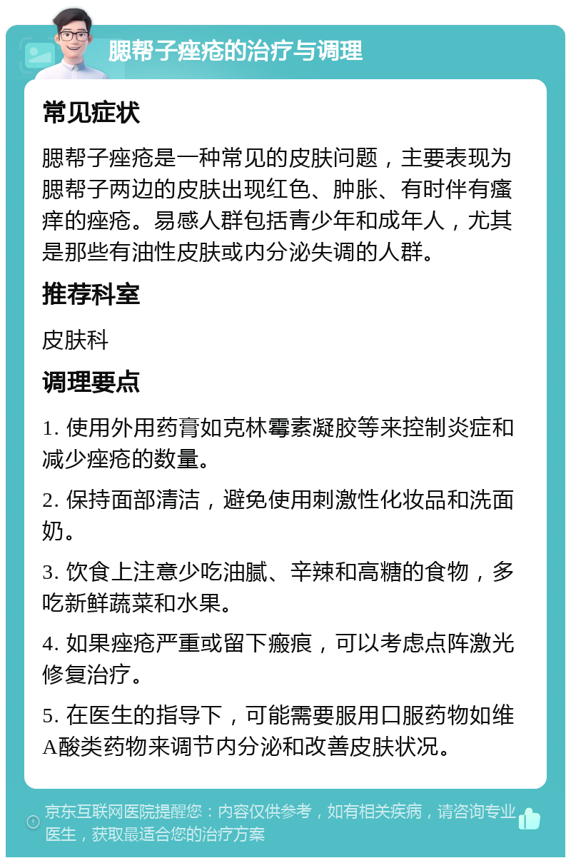 腮帮子痤疮的治疗与调理 常见症状 腮帮子痤疮是一种常见的皮肤问题，主要表现为腮帮子两边的皮肤出现红色、肿胀、有时伴有瘙痒的痤疮。易感人群包括青少年和成年人，尤其是那些有油性皮肤或内分泌失调的人群。 推荐科室 皮肤科 调理要点 1. 使用外用药膏如克林霉素凝胶等来控制炎症和减少痤疮的数量。 2. 保持面部清洁，避免使用刺激性化妆品和洗面奶。 3. 饮食上注意少吃油腻、辛辣和高糖的食物，多吃新鲜蔬菜和水果。 4. 如果痤疮严重或留下瘢痕，可以考虑点阵激光修复治疗。 5. 在医生的指导下，可能需要服用口服药物如维A酸类药物来调节内分泌和改善皮肤状况。