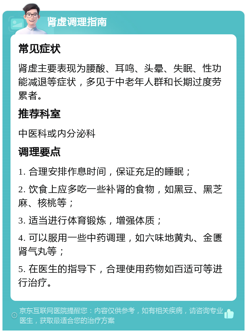 肾虚调理指南 常见症状 肾虚主要表现为腰酸、耳鸣、头晕、失眠、性功能减退等症状，多见于中老年人群和长期过度劳累者。 推荐科室 中医科或内分泌科 调理要点 1. 合理安排作息时间，保证充足的睡眠； 2. 饮食上应多吃一些补肾的食物，如黑豆、黑芝麻、核桃等； 3. 适当进行体育锻炼，增强体质； 4. 可以服用一些中药调理，如六味地黄丸、金匮肾气丸等； 5. 在医生的指导下，合理使用药物如百适可等进行治疗。