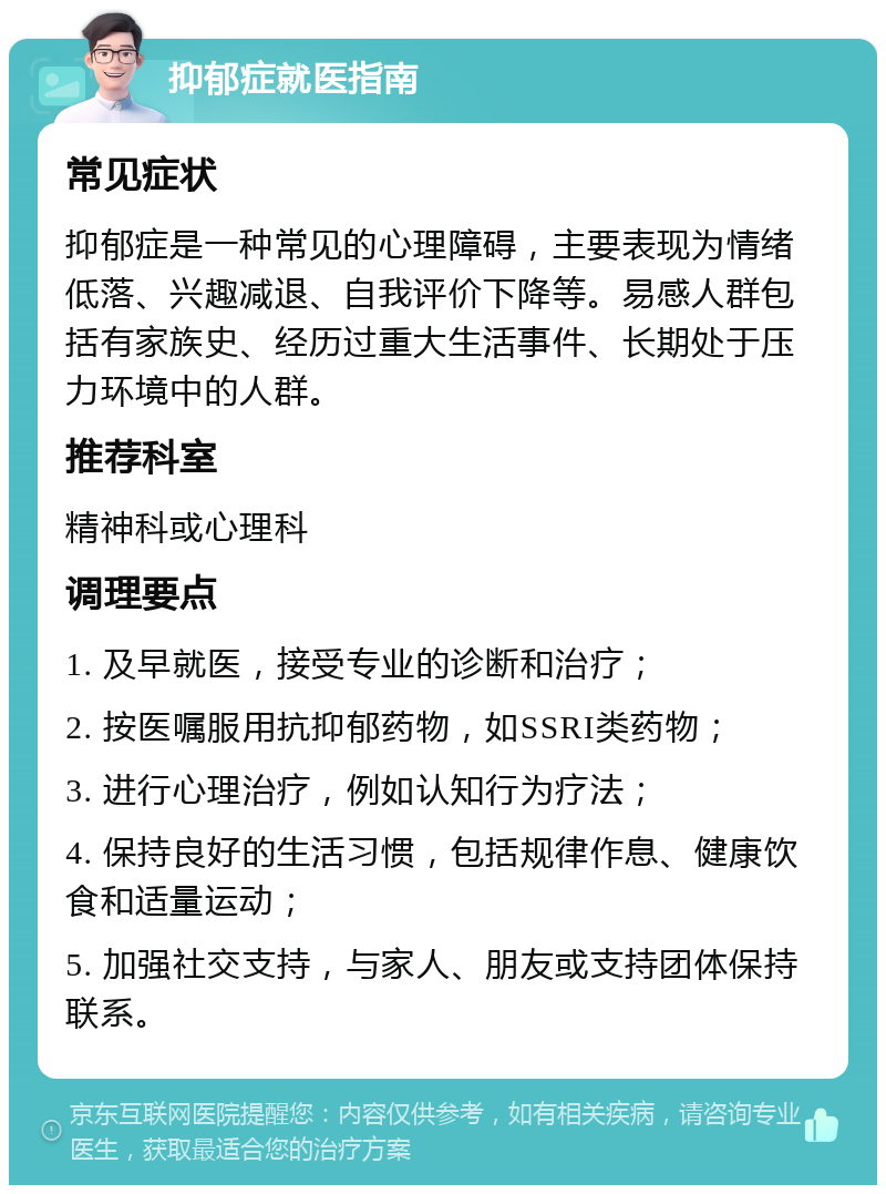 抑郁症就医指南 常见症状 抑郁症是一种常见的心理障碍，主要表现为情绪低落、兴趣减退、自我评价下降等。易感人群包括有家族史、经历过重大生活事件、长期处于压力环境中的人群。 推荐科室 精神科或心理科 调理要点 1. 及早就医，接受专业的诊断和治疗； 2. 按医嘱服用抗抑郁药物，如SSRI类药物； 3. 进行心理治疗，例如认知行为疗法； 4. 保持良好的生活习惯，包括规律作息、健康饮食和适量运动； 5. 加强社交支持，与家人、朋友或支持团体保持联系。