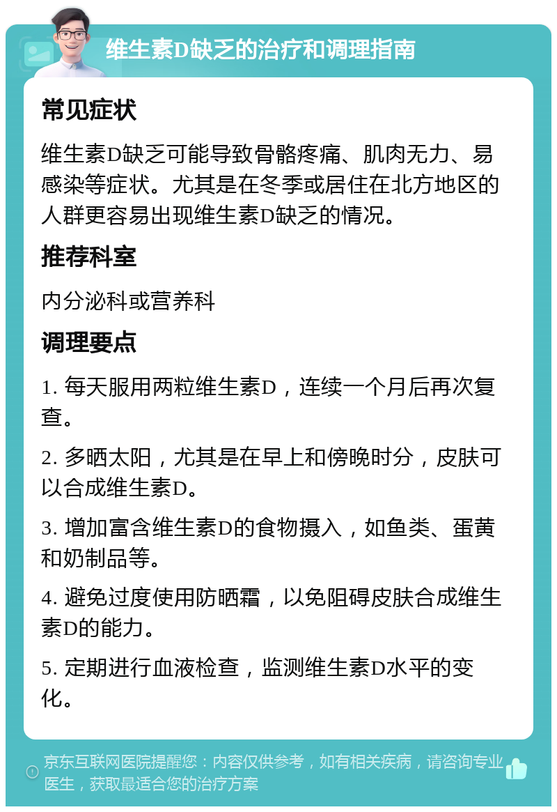 维生素D缺乏的治疗和调理指南 常见症状 维生素D缺乏可能导致骨骼疼痛、肌肉无力、易感染等症状。尤其是在冬季或居住在北方地区的人群更容易出现维生素D缺乏的情况。 推荐科室 内分泌科或营养科 调理要点 1. 每天服用两粒维生素D，连续一个月后再次复查。 2. 多晒太阳，尤其是在早上和傍晚时分，皮肤可以合成维生素D。 3. 增加富含维生素D的食物摄入，如鱼类、蛋黄和奶制品等。 4. 避免过度使用防晒霜，以免阻碍皮肤合成维生素D的能力。 5. 定期进行血液检查，监测维生素D水平的变化。