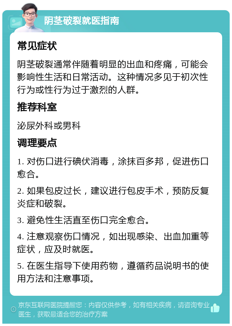 阴茎破裂就医指南 常见症状 阴茎破裂通常伴随着明显的出血和疼痛，可能会影响性生活和日常活动。这种情况多见于初次性行为或性行为过于激烈的人群。 推荐科室 泌尿外科或男科 调理要点 1. 对伤口进行碘伏消毒，涂抹百多邦，促进伤口愈合。 2. 如果包皮过长，建议进行包皮手术，预防反复炎症和破裂。 3. 避免性生活直至伤口完全愈合。 4. 注意观察伤口情况，如出现感染、出血加重等症状，应及时就医。 5. 在医生指导下使用药物，遵循药品说明书的使用方法和注意事项。