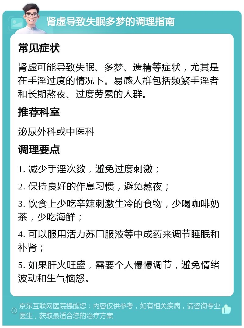 肾虚导致失眠多梦的调理指南 常见症状 肾虚可能导致失眠、多梦、遗精等症状，尤其是在手淫过度的情况下。易感人群包括频繁手淫者和长期熬夜、过度劳累的人群。 推荐科室 泌尿外科或中医科 调理要点 1. 减少手淫次数，避免过度刺激； 2. 保持良好的作息习惯，避免熬夜； 3. 饮食上少吃辛辣刺激生冷的食物，少喝咖啡奶茶，少吃海鲜； 4. 可以服用活力苏口服液等中成药来调节睡眠和补肾； 5. 如果肝火旺盛，需要个人慢慢调节，避免情绪波动和生气恼怒。