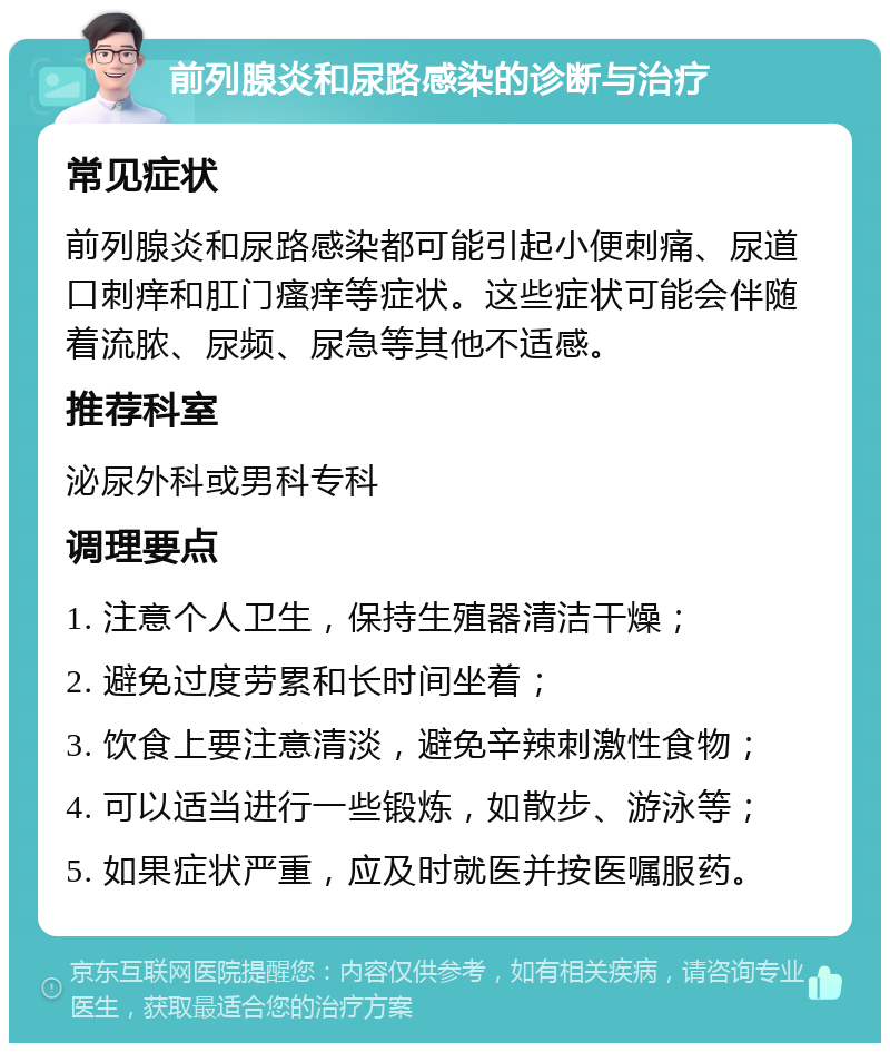 前列腺炎和尿路感染的诊断与治疗 常见症状 前列腺炎和尿路感染都可能引起小便刺痛、尿道口刺痒和肛门瘙痒等症状。这些症状可能会伴随着流脓、尿频、尿急等其他不适感。 推荐科室 泌尿外科或男科专科 调理要点 1. 注意个人卫生，保持生殖器清洁干燥； 2. 避免过度劳累和长时间坐着； 3. 饮食上要注意清淡，避免辛辣刺激性食物； 4. 可以适当进行一些锻炼，如散步、游泳等； 5. 如果症状严重，应及时就医并按医嘱服药。