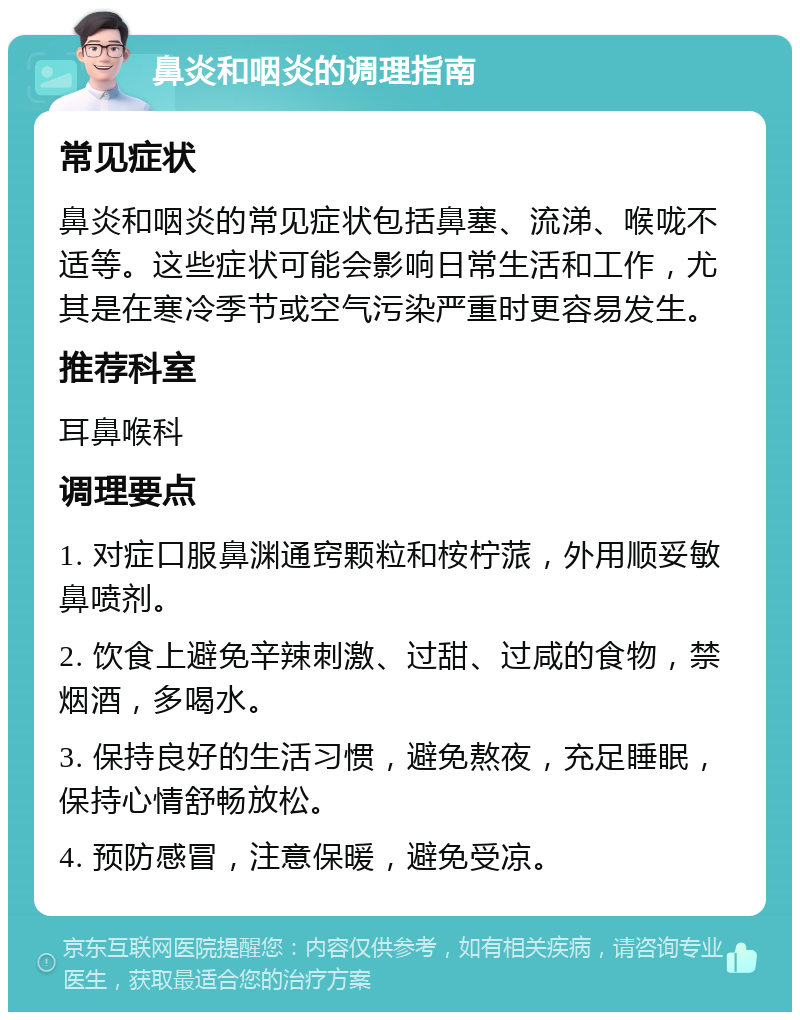 鼻炎和咽炎的调理指南 常见症状 鼻炎和咽炎的常见症状包括鼻塞、流涕、喉咙不适等。这些症状可能会影响日常生活和工作，尤其是在寒冷季节或空气污染严重时更容易发生。 推荐科室 耳鼻喉科 调理要点 1. 对症口服鼻渊通窍颗粒和桉柠蒎，外用顺妥敏鼻喷剂。 2. 饮食上避免辛辣刺激、过甜、过咸的食物，禁烟酒，多喝水。 3. 保持良好的生活习惯，避免熬夜，充足睡眠，保持心情舒畅放松。 4. 预防感冒，注意保暖，避免受凉。