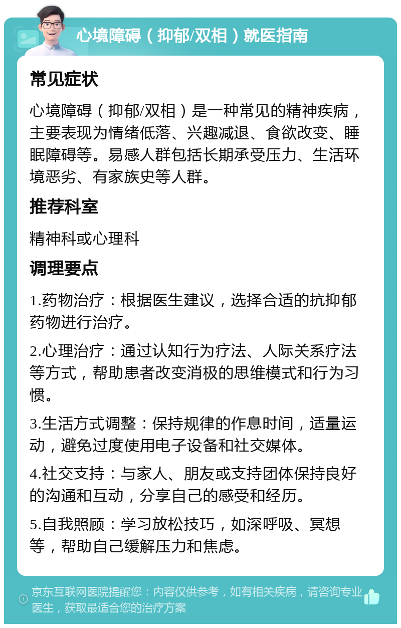 心境障碍（抑郁/双相）就医指南 常见症状 心境障碍（抑郁/双相）是一种常见的精神疾病，主要表现为情绪低落、兴趣减退、食欲改变、睡眠障碍等。易感人群包括长期承受压力、生活环境恶劣、有家族史等人群。 推荐科室 精神科或心理科 调理要点 1.药物治疗：根据医生建议，选择合适的抗抑郁药物进行治疗。 2.心理治疗：通过认知行为疗法、人际关系疗法等方式，帮助患者改变消极的思维模式和行为习惯。 3.生活方式调整：保持规律的作息时间，适量运动，避免过度使用电子设备和社交媒体。 4.社交支持：与家人、朋友或支持团体保持良好的沟通和互动，分享自己的感受和经历。 5.自我照顾：学习放松技巧，如深呼吸、冥想等，帮助自己缓解压力和焦虑。