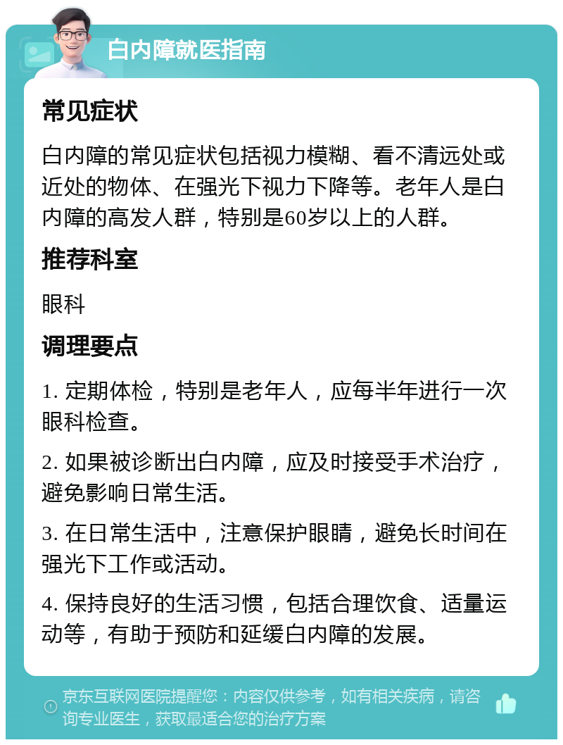 白内障就医指南 常见症状 白内障的常见症状包括视力模糊、看不清远处或近处的物体、在强光下视力下降等。老年人是白内障的高发人群，特别是60岁以上的人群。 推荐科室 眼科 调理要点 1. 定期体检，特别是老年人，应每半年进行一次眼科检查。 2. 如果被诊断出白内障，应及时接受手术治疗，避免影响日常生活。 3. 在日常生活中，注意保护眼睛，避免长时间在强光下工作或活动。 4. 保持良好的生活习惯，包括合理饮食、适量运动等，有助于预防和延缓白内障的发展。