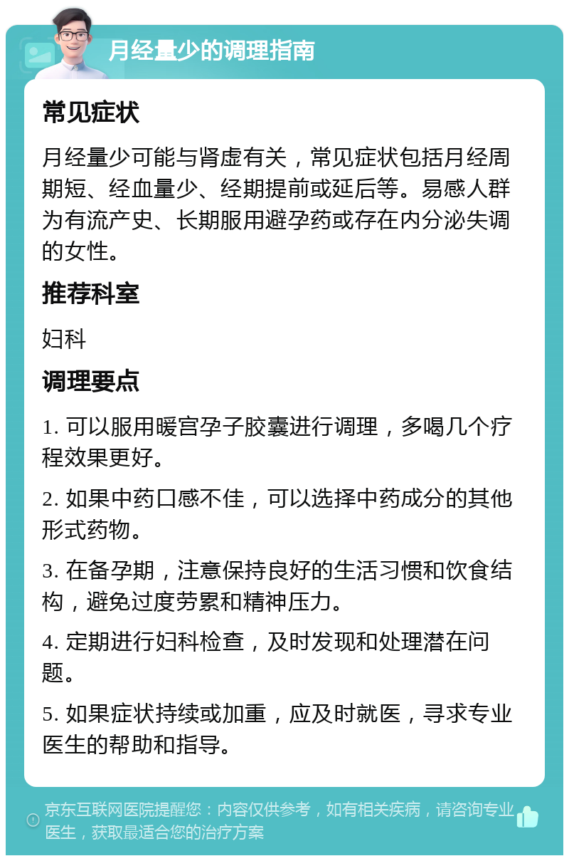 月经量少的调理指南 常见症状 月经量少可能与肾虚有关，常见症状包括月经周期短、经血量少、经期提前或延后等。易感人群为有流产史、长期服用避孕药或存在内分泌失调的女性。 推荐科室 妇科 调理要点 1. 可以服用暖宫孕子胶囊进行调理，多喝几个疗程效果更好。 2. 如果中药口感不佳，可以选择中药成分的其他形式药物。 3. 在备孕期，注意保持良好的生活习惯和饮食结构，避免过度劳累和精神压力。 4. 定期进行妇科检查，及时发现和处理潜在问题。 5. 如果症状持续或加重，应及时就医，寻求专业医生的帮助和指导。