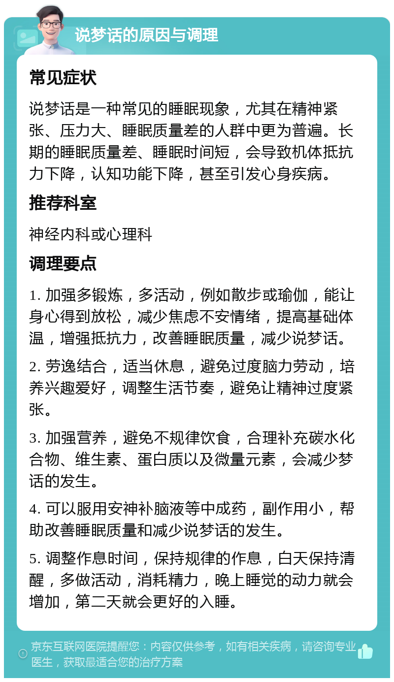 说梦话的原因与调理 常见症状 说梦话是一种常见的睡眠现象，尤其在精神紧张、压力大、睡眠质量差的人群中更为普遍。长期的睡眠质量差、睡眠时间短，会导致机体抵抗力下降，认知功能下降，甚至引发心身疾病。 推荐科室 神经内科或心理科 调理要点 1. 加强多锻炼，多活动，例如散步或瑜伽，能让身心得到放松，减少焦虑不安情绪，提高基础体温，增强抵抗力，改善睡眠质量，减少说梦话。 2. 劳逸结合，适当休息，避免过度脑力劳动，培养兴趣爱好，调整生活节奏，避免让精神过度紧张。 3. 加强营养，避免不规律饮食，合理补充碳水化合物、维生素、蛋白质以及微量元素，会减少梦话的发生。 4. 可以服用安神补脑液等中成药，副作用小，帮助改善睡眠质量和减少说梦话的发生。 5. 调整作息时间，保持规律的作息，白天保持清醒，多做活动，消耗精力，晚上睡觉的动力就会增加，第二天就会更好的入睡。