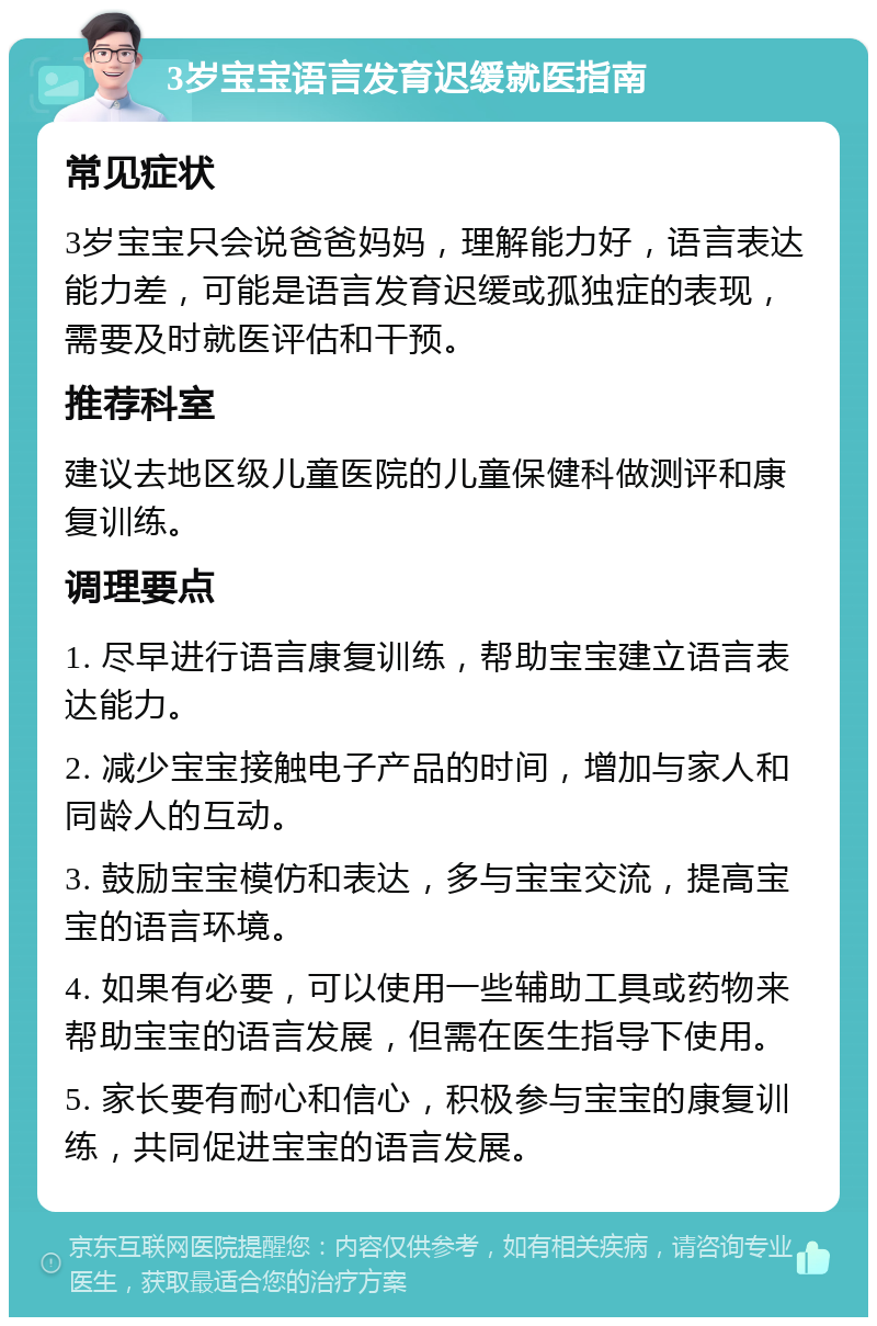 3岁宝宝语言发育迟缓就医指南 常见症状 3岁宝宝只会说爸爸妈妈，理解能力好，语言表达能力差，可能是语言发育迟缓或孤独症的表现，需要及时就医评估和干预。 推荐科室 建议去地区级儿童医院的儿童保健科做测评和康复训练。 调理要点 1. 尽早进行语言康复训练，帮助宝宝建立语言表达能力。 2. 减少宝宝接触电子产品的时间，增加与家人和同龄人的互动。 3. 鼓励宝宝模仿和表达，多与宝宝交流，提高宝宝的语言环境。 4. 如果有必要，可以使用一些辅助工具或药物来帮助宝宝的语言发展，但需在医生指导下使用。 5. 家长要有耐心和信心，积极参与宝宝的康复训练，共同促进宝宝的语言发展。