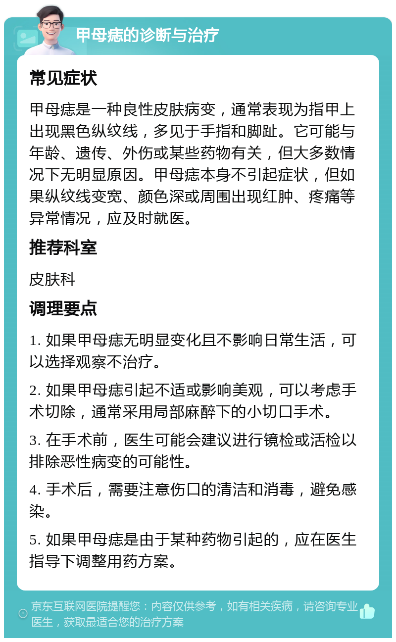 甲母痣的诊断与治疗 常见症状 甲母痣是一种良性皮肤病变，通常表现为指甲上出现黑色纵纹线，多见于手指和脚趾。它可能与年龄、遗传、外伤或某些药物有关，但大多数情况下无明显原因。甲母痣本身不引起症状，但如果纵纹线变宽、颜色深或周围出现红肿、疼痛等异常情况，应及时就医。 推荐科室 皮肤科 调理要点 1. 如果甲母痣无明显变化且不影响日常生活，可以选择观察不治疗。 2. 如果甲母痣引起不适或影响美观，可以考虑手术切除，通常采用局部麻醉下的小切口手术。 3. 在手术前，医生可能会建议进行镜检或活检以排除恶性病变的可能性。 4. 手术后，需要注意伤口的清洁和消毒，避免感染。 5. 如果甲母痣是由于某种药物引起的，应在医生指导下调整用药方案。