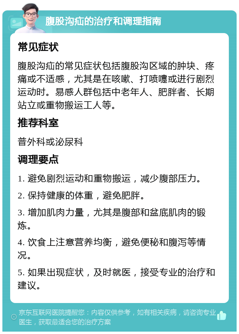 腹股沟疝的治疗和调理指南 常见症状 腹股沟疝的常见症状包括腹股沟区域的肿块、疼痛或不适感，尤其是在咳嗽、打喷嚏或进行剧烈运动时。易感人群包括中老年人、肥胖者、长期站立或重物搬运工人等。 推荐科室 普外科或泌尿科 调理要点 1. 避免剧烈运动和重物搬运，减少腹部压力。 2. 保持健康的体重，避免肥胖。 3. 增加肌肉力量，尤其是腹部和盆底肌肉的锻炼。 4. 饮食上注意营养均衡，避免便秘和腹泻等情况。 5. 如果出现症状，及时就医，接受专业的治疗和建议。