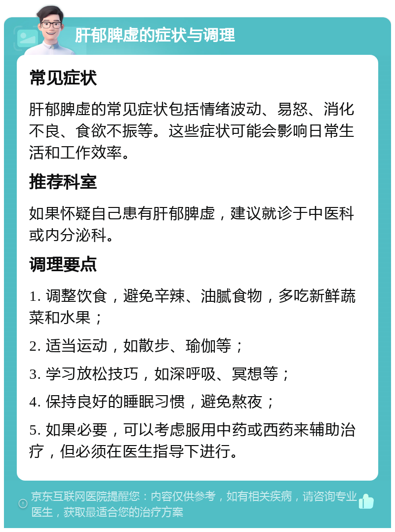 肝郁脾虚的症状与调理 常见症状 肝郁脾虚的常见症状包括情绪波动、易怒、消化不良、食欲不振等。这些症状可能会影响日常生活和工作效率。 推荐科室 如果怀疑自己患有肝郁脾虚，建议就诊于中医科或内分泌科。 调理要点 1. 调整饮食，避免辛辣、油腻食物，多吃新鲜蔬菜和水果； 2. 适当运动，如散步、瑜伽等； 3. 学习放松技巧，如深呼吸、冥想等； 4. 保持良好的睡眠习惯，避免熬夜； 5. 如果必要，可以考虑服用中药或西药来辅助治疗，但必须在医生指导下进行。