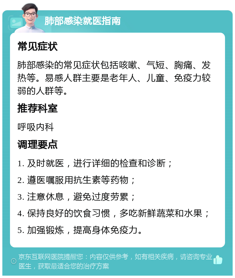 肺部感染就医指南 常见症状 肺部感染的常见症状包括咳嗽、气短、胸痛、发热等。易感人群主要是老年人、儿童、免疫力较弱的人群等。 推荐科室 呼吸内科 调理要点 1. 及时就医，进行详细的检查和诊断； 2. 遵医嘱服用抗生素等药物； 3. 注意休息，避免过度劳累； 4. 保持良好的饮食习惯，多吃新鲜蔬菜和水果； 5. 加强锻炼，提高身体免疫力。