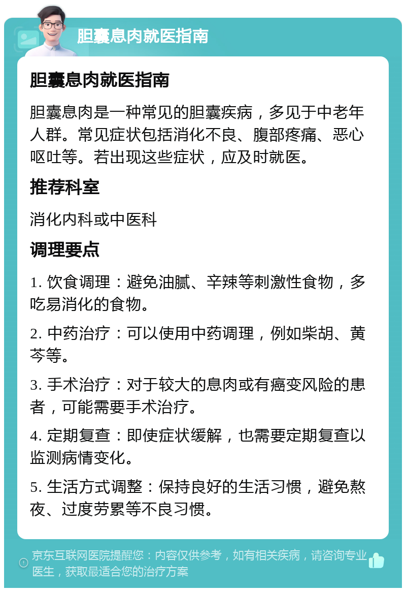 胆囊息肉就医指南 胆囊息肉就医指南 胆囊息肉是一种常见的胆囊疾病，多见于中老年人群。常见症状包括消化不良、腹部疼痛、恶心呕吐等。若出现这些症状，应及时就医。 推荐科室 消化内科或中医科 调理要点 1. 饮食调理：避免油腻、辛辣等刺激性食物，多吃易消化的食物。 2. 中药治疗：可以使用中药调理，例如柴胡、黄芩等。 3. 手术治疗：对于较大的息肉或有癌变风险的患者，可能需要手术治疗。 4. 定期复查：即使症状缓解，也需要定期复查以监测病情变化。 5. 生活方式调整：保持良好的生活习惯，避免熬夜、过度劳累等不良习惯。