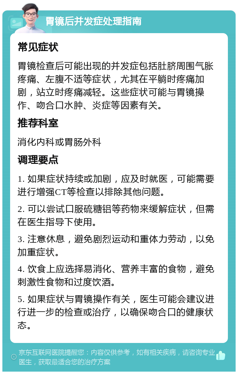 胃镜后并发症处理指南 常见症状 胃镜检查后可能出现的并发症包括肚脐周围气胀疼痛、左腹不适等症状，尤其在平躺时疼痛加剧，站立时疼痛减轻。这些症状可能与胃镜操作、吻合口水肿、炎症等因素有关。 推荐科室 消化内科或胃肠外科 调理要点 1. 如果症状持续或加剧，应及时就医，可能需要进行增强CT等检查以排除其他问题。 2. 可以尝试口服硫糖铝等药物来缓解症状，但需在医生指导下使用。 3. 注意休息，避免剧烈运动和重体力劳动，以免加重症状。 4. 饮食上应选择易消化、营养丰富的食物，避免刺激性食物和过度饮酒。 5. 如果症状与胃镜操作有关，医生可能会建议进行进一步的检查或治疗，以确保吻合口的健康状态。