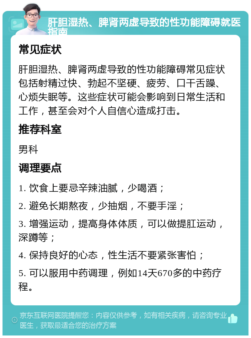 肝胆湿热、脾肾两虚导致的性功能障碍就医指南 常见症状 肝胆湿热、脾肾两虚导致的性功能障碍常见症状包括射精过快、勃起不坚硬、疲劳、口干舌躁、心烦失眠等。这些症状可能会影响到日常生活和工作，甚至会对个人自信心造成打击。 推荐科室 男科 调理要点 1. 饮食上要忌辛辣油腻，少喝酒； 2. 避免长期熬夜，少抽烟，不要手淫； 3. 增强运动，提高身体体质，可以做提肛运动，深蹲等； 4. 保持良好的心态，性生活不要紧张害怕； 5. 可以服用中药调理，例如14天670多的中药疗程。