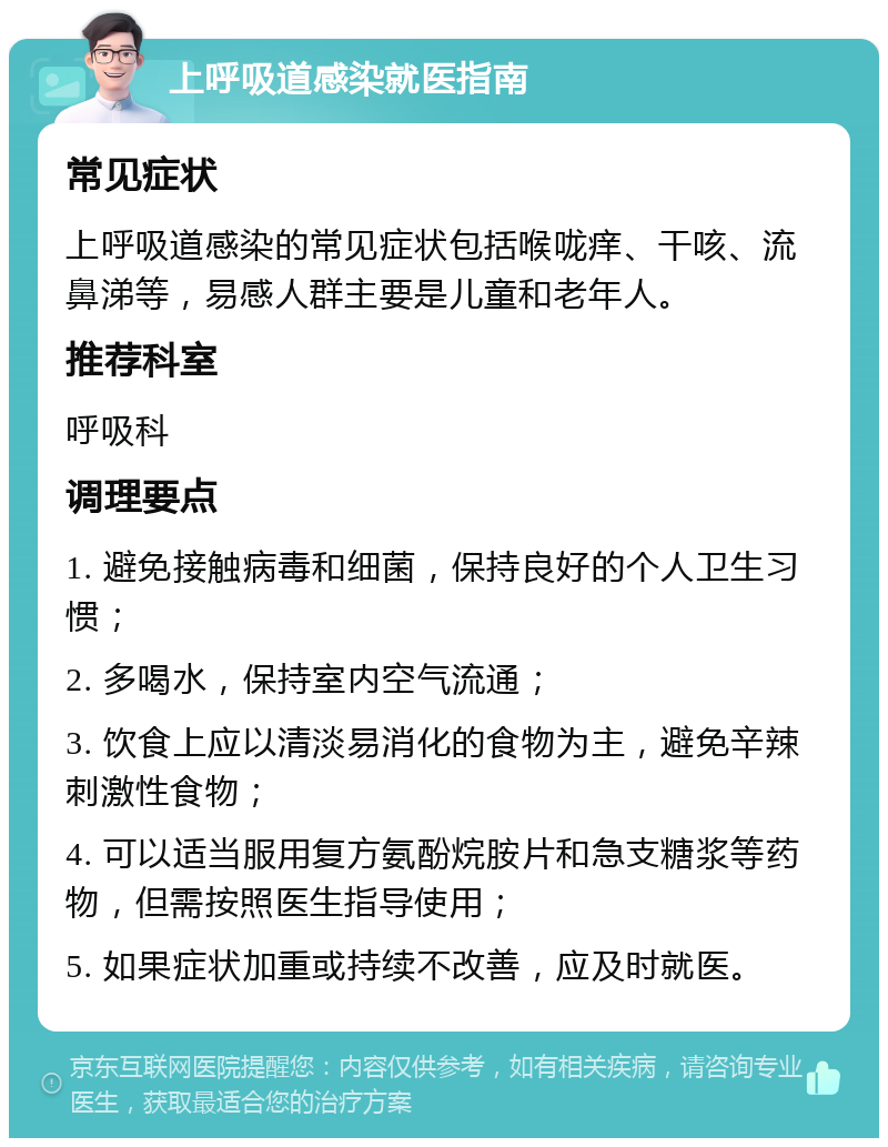 上呼吸道感染就医指南 常见症状 上呼吸道感染的常见症状包括喉咙痒、干咳、流鼻涕等，易感人群主要是儿童和老年人。 推荐科室 呼吸科 调理要点 1. 避免接触病毒和细菌，保持良好的个人卫生习惯； 2. 多喝水，保持室内空气流通； 3. 饮食上应以清淡易消化的食物为主，避免辛辣刺激性食物； 4. 可以适当服用复方氨酚烷胺片和急支糖浆等药物，但需按照医生指导使用； 5. 如果症状加重或持续不改善，应及时就医。