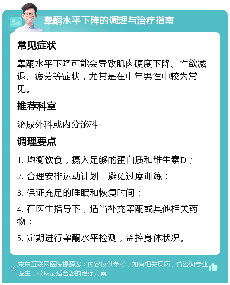 睾酮水平下降的调理与治疗指南 常见症状 睾酮水平下降可能会导致肌肉硬度下降、性欲减退、疲劳等症状，尤其是在中年男性中较为常见。 推荐科室 泌尿外科或内分泌科 调理要点 1. 均衡饮食，摄入足够的蛋白质和维生素D； 2. 合理安排运动计划，避免过度训练； 3. 保证充足的睡眠和恢复时间； 4. 在医生指导下，适当补充睾酮或其他相关药物； 5. 定期进行睾酮水平检测，监控身体状况。