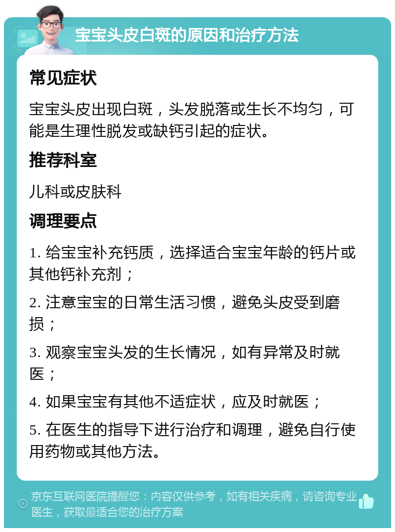 宝宝头皮白斑的原因和治疗方法 常见症状 宝宝头皮出现白斑，头发脱落或生长不均匀，可能是生理性脱发或缺钙引起的症状。 推荐科室 儿科或皮肤科 调理要点 1. 给宝宝补充钙质，选择适合宝宝年龄的钙片或其他钙补充剂； 2. 注意宝宝的日常生活习惯，避免头皮受到磨损； 3. 观察宝宝头发的生长情况，如有异常及时就医； 4. 如果宝宝有其他不适症状，应及时就医； 5. 在医生的指导下进行治疗和调理，避免自行使用药物或其他方法。