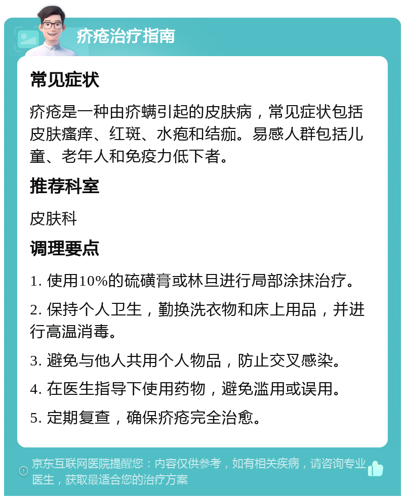 疥疮治疗指南 常见症状 疥疮是一种由疥螨引起的皮肤病，常见症状包括皮肤瘙痒、红斑、水疱和结痂。易感人群包括儿童、老年人和免疫力低下者。 推荐科室 皮肤科 调理要点 1. 使用10%的硫磺膏或林旦进行局部涂抹治疗。 2. 保持个人卫生，勤换洗衣物和床上用品，并进行高温消毒。 3. 避免与他人共用个人物品，防止交叉感染。 4. 在医生指导下使用药物，避免滥用或误用。 5. 定期复查，确保疥疮完全治愈。