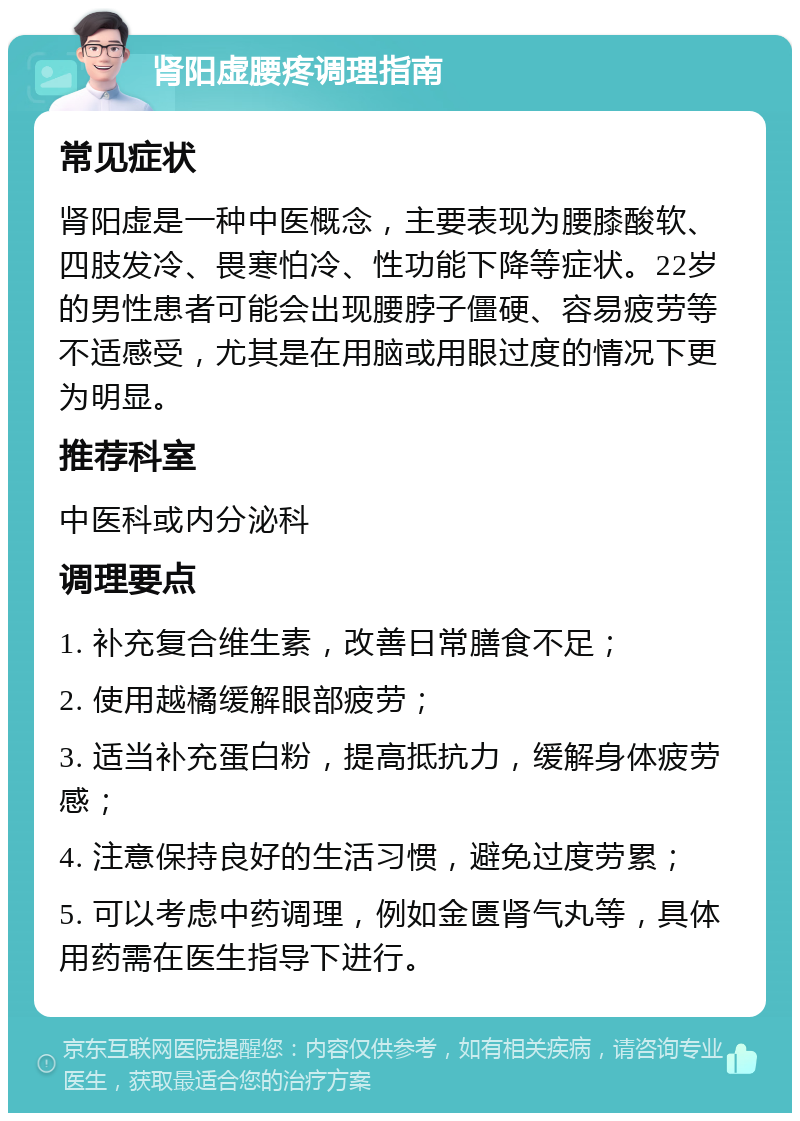 肾阳虚腰疼调理指南 常见症状 肾阳虚是一种中医概念，主要表现为腰膝酸软、四肢发冷、畏寒怕冷、性功能下降等症状。22岁的男性患者可能会出现腰脖子僵硬、容易疲劳等不适感受，尤其是在用脑或用眼过度的情况下更为明显。 推荐科室 中医科或内分泌科 调理要点 1. 补充复合维生素，改善日常膳食不足； 2. 使用越橘缓解眼部疲劳； 3. 适当补充蛋白粉，提高抵抗力，缓解身体疲劳感； 4. 注意保持良好的生活习惯，避免过度劳累； 5. 可以考虑中药调理，例如金匮肾气丸等，具体用药需在医生指导下进行。