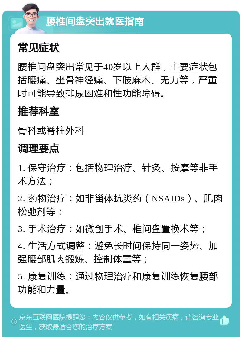 腰椎间盘突出就医指南 常见症状 腰椎间盘突出常见于40岁以上人群，主要症状包括腰痛、坐骨神经痛、下肢麻木、无力等，严重时可能导致排尿困难和性功能障碍。 推荐科室 骨科或脊柱外科 调理要点 1. 保守治疗：包括物理治疗、针灸、按摩等非手术方法； 2. 药物治疗：如非甾体抗炎药（NSAIDs）、肌肉松弛剂等； 3. 手术治疗：如微创手术、椎间盘置换术等； 4. 生活方式调整：避免长时间保持同一姿势、加强腰部肌肉锻炼、控制体重等； 5. 康复训练：通过物理治疗和康复训练恢复腰部功能和力量。