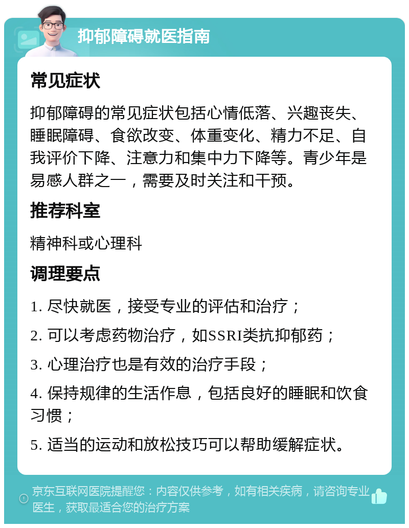 抑郁障碍就医指南 常见症状 抑郁障碍的常见症状包括心情低落、兴趣丧失、睡眠障碍、食欲改变、体重变化、精力不足、自我评价下降、注意力和集中力下降等。青少年是易感人群之一，需要及时关注和干预。 推荐科室 精神科或心理科 调理要点 1. 尽快就医，接受专业的评估和治疗； 2. 可以考虑药物治疗，如SSRI类抗抑郁药； 3. 心理治疗也是有效的治疗手段； 4. 保持规律的生活作息，包括良好的睡眠和饮食习惯； 5. 适当的运动和放松技巧可以帮助缓解症状。