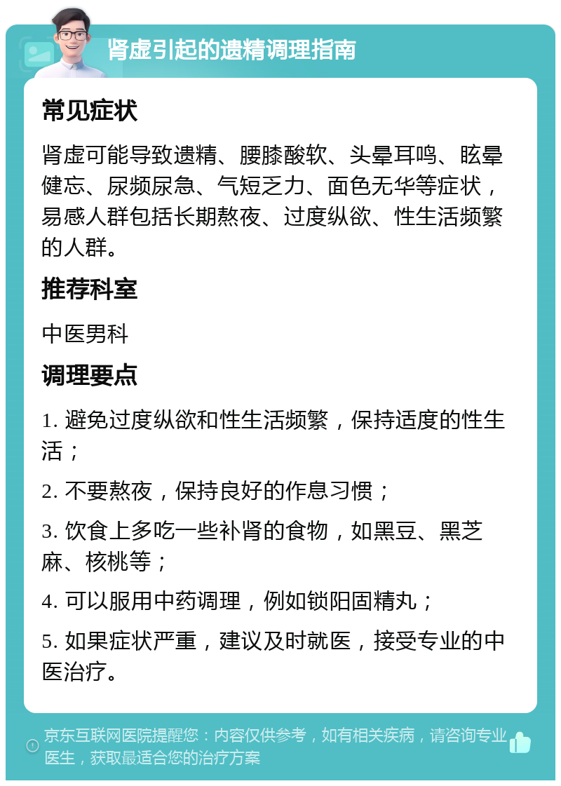 肾虚引起的遗精调理指南 常见症状 肾虚可能导致遗精、腰膝酸软、头晕耳鸣、眩晕健忘、尿频尿急、气短乏力、面色无华等症状，易感人群包括长期熬夜、过度纵欲、性生活频繁的人群。 推荐科室 中医男科 调理要点 1. 避免过度纵欲和性生活频繁，保持适度的性生活； 2. 不要熬夜，保持良好的作息习惯； 3. 饮食上多吃一些补肾的食物，如黑豆、黑芝麻、核桃等； 4. 可以服用中药调理，例如锁阳固精丸； 5. 如果症状严重，建议及时就医，接受专业的中医治疗。