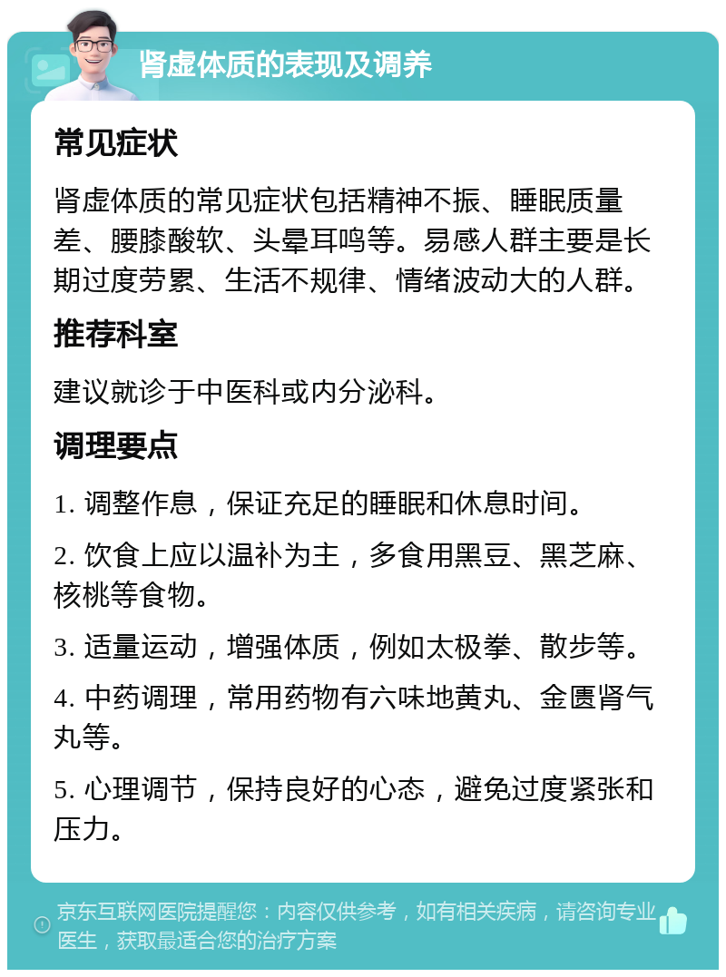 肾虚体质的表现及调养 常见症状 肾虚体质的常见症状包括精神不振、睡眠质量差、腰膝酸软、头晕耳鸣等。易感人群主要是长期过度劳累、生活不规律、情绪波动大的人群。 推荐科室 建议就诊于中医科或内分泌科。 调理要点 1. 调整作息，保证充足的睡眠和休息时间。 2. 饮食上应以温补为主，多食用黑豆、黑芝麻、核桃等食物。 3. 适量运动，增强体质，例如太极拳、散步等。 4. 中药调理，常用药物有六味地黄丸、金匮肾气丸等。 5. 心理调节，保持良好的心态，避免过度紧张和压力。