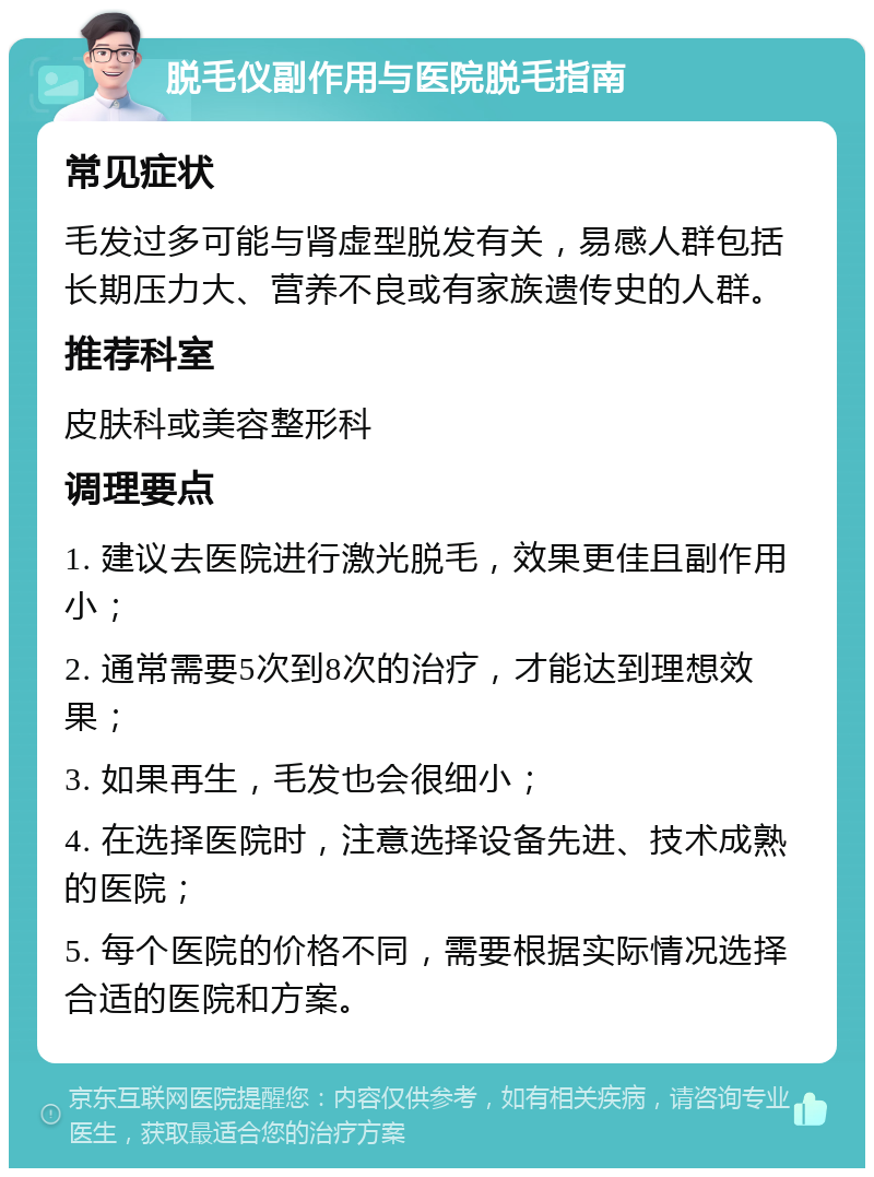 脱毛仪副作用与医院脱毛指南 常见症状 毛发过多可能与肾虚型脱发有关，易感人群包括长期压力大、营养不良或有家族遗传史的人群。 推荐科室 皮肤科或美容整形科 调理要点 1. 建议去医院进行激光脱毛，效果更佳且副作用小； 2. 通常需要5次到8次的治疗，才能达到理想效果； 3. 如果再生，毛发也会很细小； 4. 在选择医院时，注意选择设备先进、技术成熟的医院； 5. 每个医院的价格不同，需要根据实际情况选择合适的医院和方案。