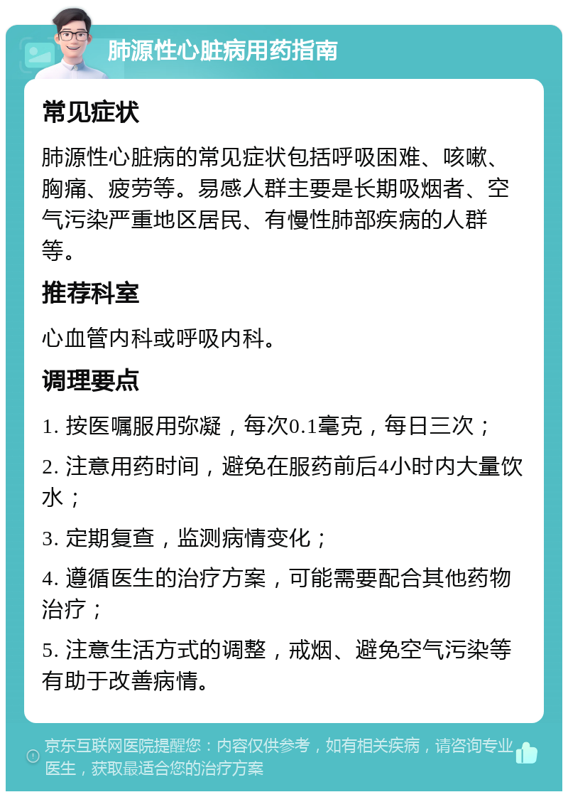 肺源性心脏病用药指南 常见症状 肺源性心脏病的常见症状包括呼吸困难、咳嗽、胸痛、疲劳等。易感人群主要是长期吸烟者、空气污染严重地区居民、有慢性肺部疾病的人群等。 推荐科室 心血管内科或呼吸内科。 调理要点 1. 按医嘱服用弥凝，每次0.1毫克，每日三次； 2. 注意用药时间，避免在服药前后4小时内大量饮水； 3. 定期复查，监测病情变化； 4. 遵循医生的治疗方案，可能需要配合其他药物治疗； 5. 注意生活方式的调整，戒烟、避免空气污染等有助于改善病情。