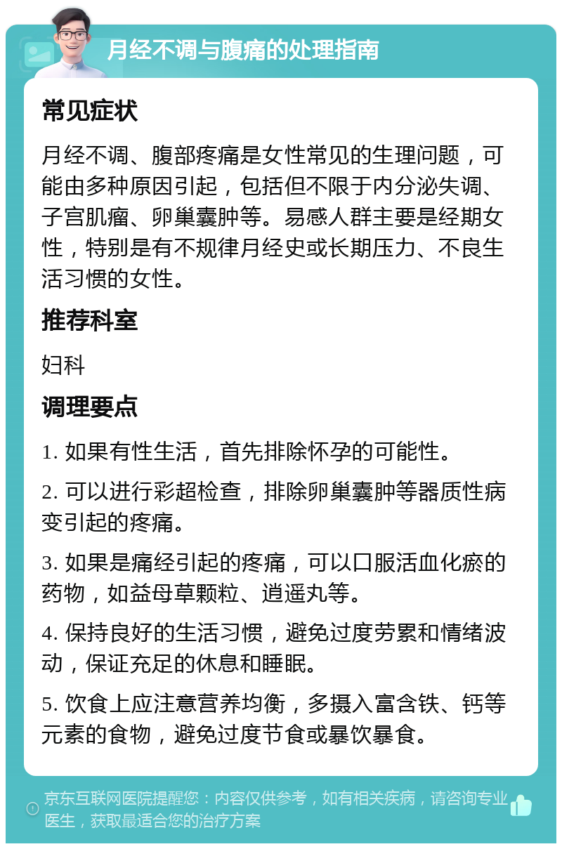 月经不调与腹痛的处理指南 常见症状 月经不调、腹部疼痛是女性常见的生理问题，可能由多种原因引起，包括但不限于内分泌失调、子宫肌瘤、卵巢囊肿等。易感人群主要是经期女性，特别是有不规律月经史或长期压力、不良生活习惯的女性。 推荐科室 妇科 调理要点 1. 如果有性生活，首先排除怀孕的可能性。 2. 可以进行彩超检查，排除卵巢囊肿等器质性病变引起的疼痛。 3. 如果是痛经引起的疼痛，可以口服活血化瘀的药物，如益母草颗粒、逍遥丸等。 4. 保持良好的生活习惯，避免过度劳累和情绪波动，保证充足的休息和睡眠。 5. 饮食上应注意营养均衡，多摄入富含铁、钙等元素的食物，避免过度节食或暴饮暴食。