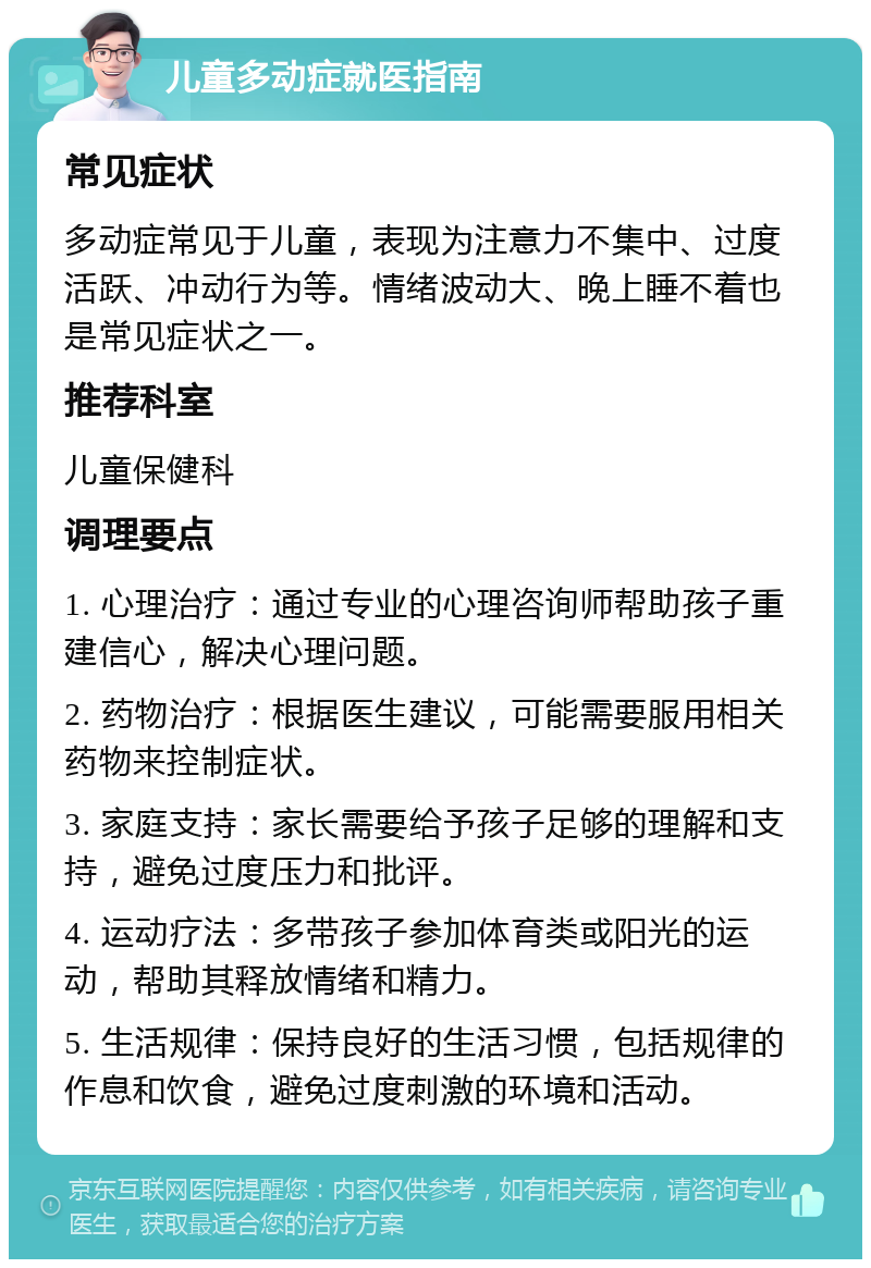 儿童多动症就医指南 常见症状 多动症常见于儿童，表现为注意力不集中、过度活跃、冲动行为等。情绪波动大、晚上睡不着也是常见症状之一。 推荐科室 儿童保健科 调理要点 1. 心理治疗：通过专业的心理咨询师帮助孩子重建信心，解决心理问题。 2. 药物治疗：根据医生建议，可能需要服用相关药物来控制症状。 3. 家庭支持：家长需要给予孩子足够的理解和支持，避免过度压力和批评。 4. 运动疗法：多带孩子参加体育类或阳光的运动，帮助其释放情绪和精力。 5. 生活规律：保持良好的生活习惯，包括规律的作息和饮食，避免过度刺激的环境和活动。