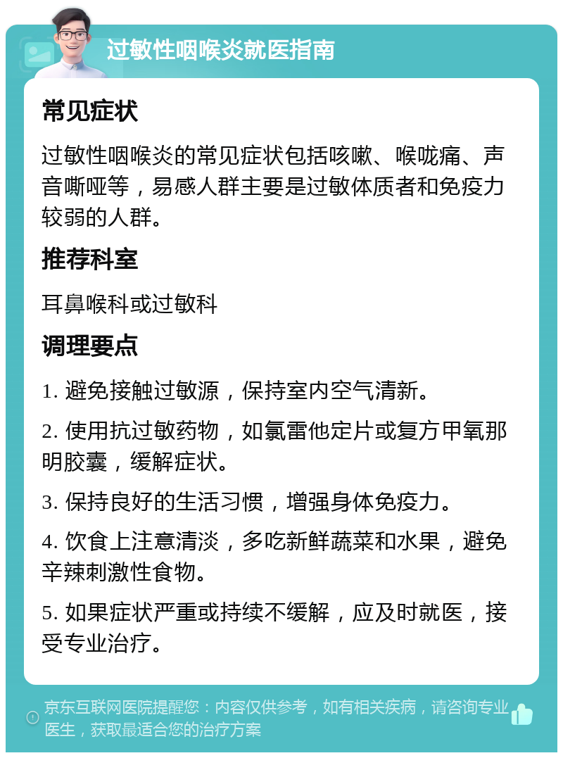 过敏性咽喉炎就医指南 常见症状 过敏性咽喉炎的常见症状包括咳嗽、喉咙痛、声音嘶哑等，易感人群主要是过敏体质者和免疫力较弱的人群。 推荐科室 耳鼻喉科或过敏科 调理要点 1. 避免接触过敏源，保持室内空气清新。 2. 使用抗过敏药物，如氯雷他定片或复方甲氧那明胶囊，缓解症状。 3. 保持良好的生活习惯，增强身体免疫力。 4. 饮食上注意清淡，多吃新鲜蔬菜和水果，避免辛辣刺激性食物。 5. 如果症状严重或持续不缓解，应及时就医，接受专业治疗。