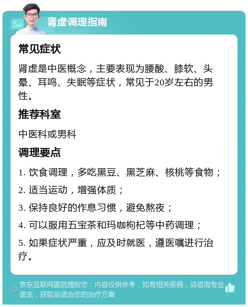 肾虚调理指南 常见症状 肾虚是中医概念，主要表现为腰酸、膝软、头晕、耳鸣、失眠等症状，常见于20岁左右的男性。 推荐科室 中医科或男科 调理要点 1. 饮食调理，多吃黑豆、黑芝麻、核桃等食物； 2. 适当运动，增强体质； 3. 保持良好的作息习惯，避免熬夜； 4. 可以服用五宝茶和玛咖枸杞等中药调理； 5. 如果症状严重，应及时就医，遵医嘱进行治疗。