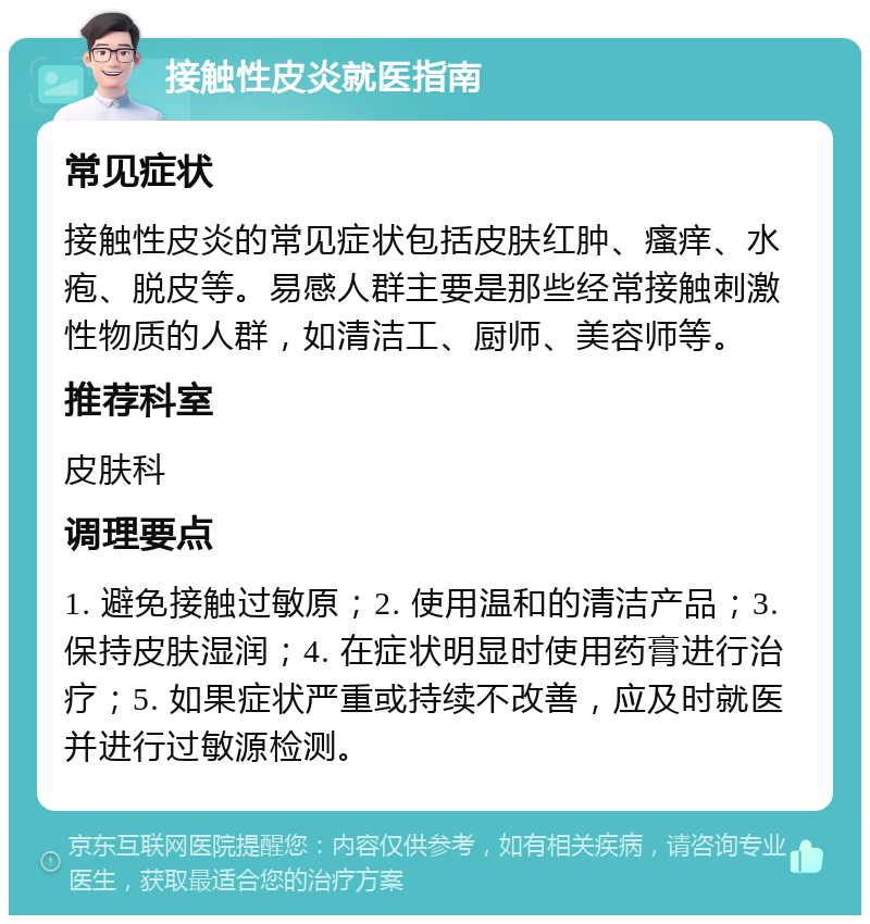 接触性皮炎就医指南 常见症状 接触性皮炎的常见症状包括皮肤红肿、瘙痒、水疱、脱皮等。易感人群主要是那些经常接触刺激性物质的人群，如清洁工、厨师、美容师等。 推荐科室 皮肤科 调理要点 1. 避免接触过敏原；2. 使用温和的清洁产品；3. 保持皮肤湿润；4. 在症状明显时使用药膏进行治疗；5. 如果症状严重或持续不改善，应及时就医并进行过敏源检测。