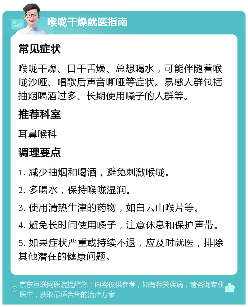 喉咙干燥就医指南 常见症状 喉咙干燥、口干舌燥、总想喝水，可能伴随着喉咙沙哑、唱歌后声音嘶哑等症状。易感人群包括抽烟喝酒过多、长期使用嗓子的人群等。 推荐科室 耳鼻喉科 调理要点 1. 减少抽烟和喝酒，避免刺激喉咙。 2. 多喝水，保持喉咙湿润。 3. 使用清热生津的药物，如白云山喉片等。 4. 避免长时间使用嗓子，注意休息和保护声带。 5. 如果症状严重或持续不退，应及时就医，排除其他潜在的健康问题。